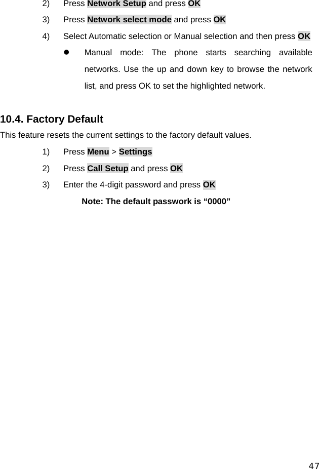  47 2) Press Network Setup and press OK 3) Press Network select mode and press OK 4)  Select Automatic selection or Manual selection and then press OK z  Manual mode: The phone starts searching available networks. Use the up and down key to browse the network list, and press OK to set the highlighted network.  10.4. Factory Default This feature resets the current settings to the factory default values. 1) Press Menu &gt; Settings 2) Press Call Setup and press OK 3)  Enter the 4-digit password and press OK Note: The default passwork is “0000”