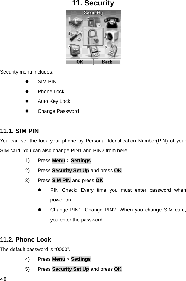  48 11. Security  Security menu includes: z SIM PIN z Phone Lock z  Auto Key Lock z Change Password  11.1. SIM PIN   You can set the lock your phone by Personal Identification Number(PIN) of your SIM card. You can also change PIN1 and PIN2 from here 1) Press Menu &gt; Settings 2) Press Security Set Up and press OK 3) Press SIM PIN and press OK z  PIN Check: Every time you must enter password when power on z  Change PIN1, Change PIN2: When you change SIM card, you enter the password  11.2. Phone Lock   The default password is “0000”. 4) Press Menu &gt; Settings 5) Press Security Set Up and press OK 