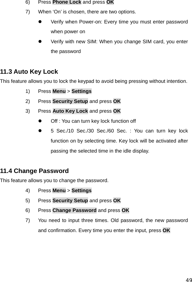  49 6) Press Phone Lock and press OK 7)  When ‘On’ is chosen, there are two options.   z  Verify when Power-on: Every time you must enter password when power on z  Verify with new SIM: When you change SIM card, you enter the password  11.3 Auto Key Lock This feature allows you to lock the keypad to avoid being pressing without intention. 1) Press Menu &gt; Settings 2) Press Security Setup and press OK 3) Press Auto Key Lock and press OK z  Off : You can turn key lock function off z  5 Sec./10 Sec./30 Sec./60 Sec. : You can turn key lock function on by selecting time. Key lock will be activated after passing the selected time in the idle display.  11.4 Change Password This feature allows you to change the password. 4) Press Menu &gt; Settings 5) Press Security Setup and press OK 6) Press Change Password and press OK 7)  You need to input three times. Old password, the new password and confirmation. Every time you enter the input, press OK   