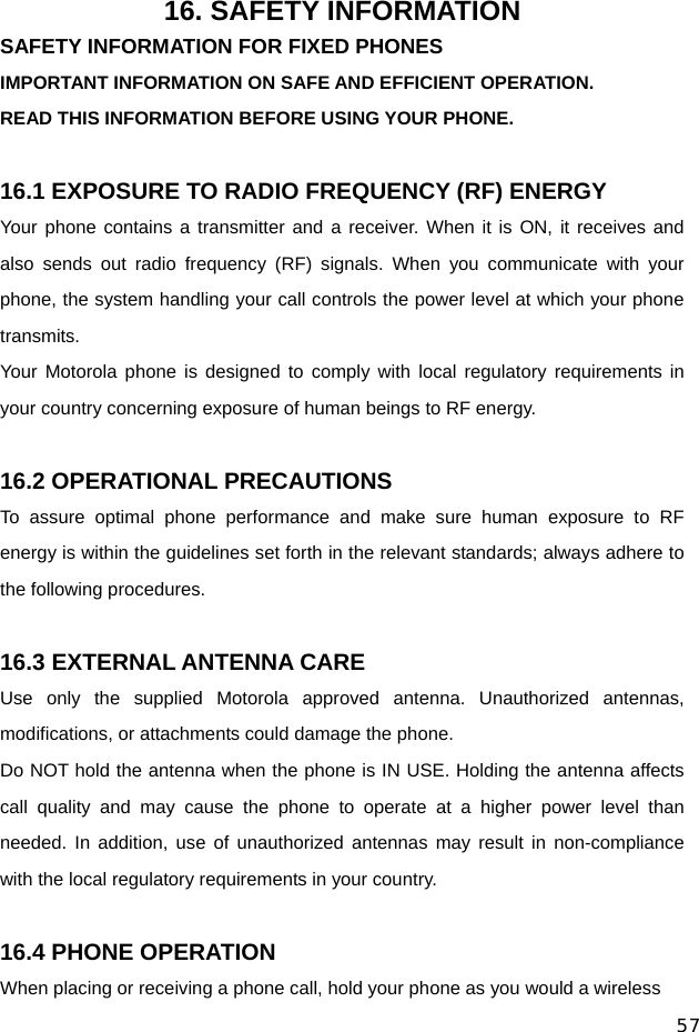  57 16. SAFETY INFORMATION SAFETY INFORMATION FOR FIXED PHONES IMPORTANT INFORMATION ON SAFE AND EFFICIENT OPERATION. READ THIS INFORMATION BEFORE USING YOUR PHONE.  16.1 EXPOSURE TO RADIO FREQUENCY (RF) ENERGY Your phone contains a transmitter and a receiver. When it is ON, it receives and also sends out radio frequency (RF) signals. When you communicate with your phone, the system handling your call controls the power level at which your phone transmits. Your Motorola phone is designed to comply with local regulatory requirements in your country concerning exposure of human beings to RF energy.  16.2 OPERATIONAL PRECAUTIONS To assure optimal phone performance and make sure human exposure to RF energy is within the guidelines set forth in the relevant standards; always adhere to the following procedures.  16.3 EXTERNAL ANTENNA CARE Use only the supplied Motorola approved antenna. Unauthorized antennas, modifications, or attachments could damage the phone. Do NOT hold the antenna when the phone is IN USE. Holding the antenna affects call quality and may cause the phone to operate at a higher power level than needed. In addition, use of unauthorized antennas may result in non-compliance with the local regulatory requirements in your country.  16.4 PHONE OPERATION When placing or receiving a phone call, hold your phone as you would a wireless 