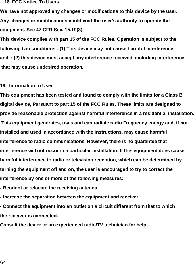  64    18. FCC Notice To Users  We have not approved any changes or modifications to this device by the user. Any changes or modifications could void the user&apos;s authority to operate the equipment. See 47 CFR Sec. 15.19(3).  This device complies with part 15 of the FCC Rules. Operation is subject to the following two conditions : (1) This device may not cause harmful interference, and  : (2) this device must accept any interference received, including interference that may cause undesired operation.  19.  Information to User  This equipment has been tested and found to comply with the limits for a Class B digital device, Pursuant to part 15 of the FCC Rules. These limits are designed to provide reasonable protection against harmful interference in a residential installation. This equipment generates, uses and can radiate radio Frequency energy and, if not installed and used in accordance with the instructions, may cause harmful interference to radio communications. However, there is no guarantee that interference will not occur in a particular installation. If this equipment does cause harmful interference to radio or television reception, which can be determined by turning the equipment off and on, the user is encouraged to try to correct the interference by one or more of the following measures: - Reorient or relocate the receiving antenna. - Increase the separation between the equipment and receiver - Connect the equipment into an outlet on a circuit different from that to which the receiver is connected.Consult the dealer or an experienced radio/TV technician for help. 