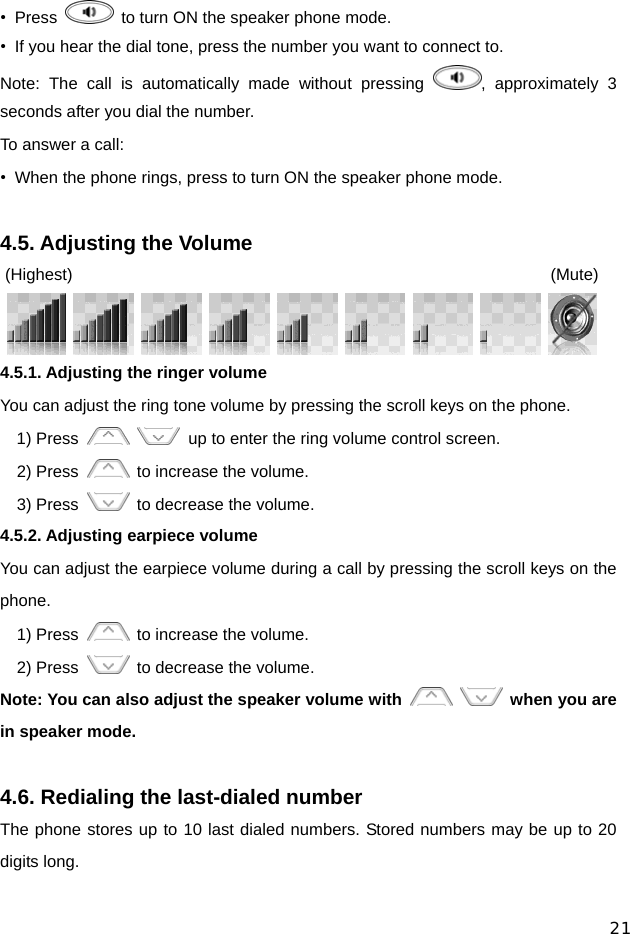 21 • Press    to turn ON the speaker phone mode. •  If you hear the dial tone, press the number you want to connect to. Note: The call is automatically made without pressing  , approximately 3 seconds after you dial the number. To answer a call: •  When the phone rings, press to turn ON the speaker phone mode.  4.5. Adjusting the Volume (Highest)                 (Mute)          4.5.1. Adjusting the ringer volume You can adjust the ring tone volume by pressing the scroll keys on the phone. 1) Press      up to enter the ring volume control screen. 2) Press    to increase the volume. 3) Press    to decrease the volume. 4.5.2. Adjusting earpiece volume You can adjust the earpiece volume during a call by pressing the scroll keys on the phone. 1) Press    to increase the volume. 2) Press    to decrease the volume. Note: You can also adjust the speaker volume with    when you are in speaker mode.  4.6. Redialing the last-dialed number The phone stores up to 10 last dialed numbers. Stored numbers may be up to 20 digits long. 