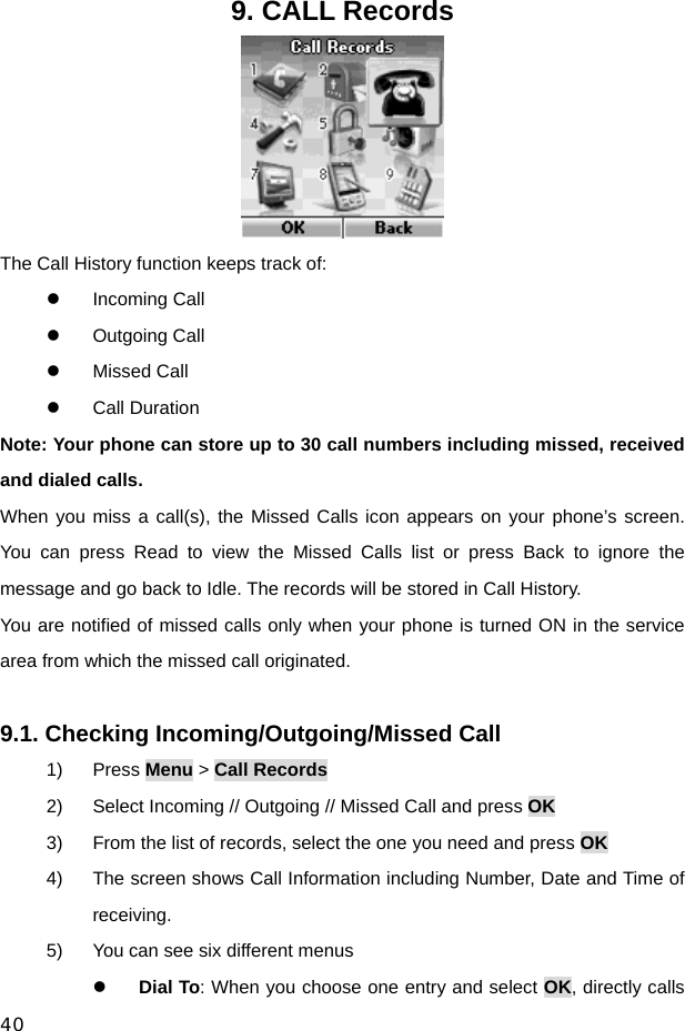  40 9. CALL Records  The Call History function keeps track of: z Incoming Call z Outgoing Call z Missed Call z Call Duration Note: Your phone can store up to 30 call numbers including missed, received and dialed calls. When you miss a call(s), the Missed Calls icon appears on your phone’s screen. You can press Read to view the Missed Calls list or press Back to ignore the message and go back to Idle. The records will be stored in Call History. You are notified of missed calls only when your phone is turned ON in the service area from which the missed call originated.  9.1. Checking Incoming/Outgoing/Missed Call 1) Press Menu &gt; Call Records 2)  Select Incoming // Outgoing // Missed Call and press OK 3)  From the list of records, select the one you need and press OK 4)  The screen shows Call Information including Number, Date and Time of receiving. 5)  You can see six different menus z Dial To: When you choose one entry and select OK, directly calls 