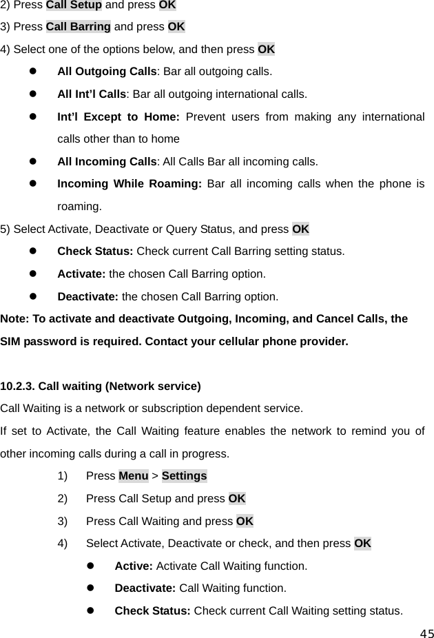  45 2) Press Call Setup and press OK 3) Press Call Barring and press OK 4) Select one of the options below, and then press OK z All Outgoing Calls: Bar all outgoing calls. z All Int’l Calls: Bar all outgoing international calls. z Int’l Except to Home: Prevent users from making any international calls other than to home z All Incoming Calls: All Calls Bar all incoming calls. z Incoming While Roaming: Bar all incoming calls when the phone is roaming. 5) Select Activate, Deactivate or Query Status, and press OK z Check Status: Check current Call Barring setting status. z Activate: the chosen Call Barring option. z Deactivate: the chosen Call Barring option. Note: To activate and deactivate Outgoing, Incoming, and Cancel Calls, the SIM password is required. Contact your cellular phone provider.  10.2.3. Call waiting (Network service) Call Waiting is a network or subscription dependent service. If set to Activate, the Call Waiting feature enables the network to remind you of other incoming calls during a call in progress. 1) Press Menu &gt; Settings 2)  Press Call Setup and press OK 3)  Press Call Waiting and press OK 4)  Select Activate, Deactivate or check, and then press OK z Active: Activate Call Waiting function. z Deactivate: Call Waiting function. z Check Status: Check current Call Waiting setting status. 