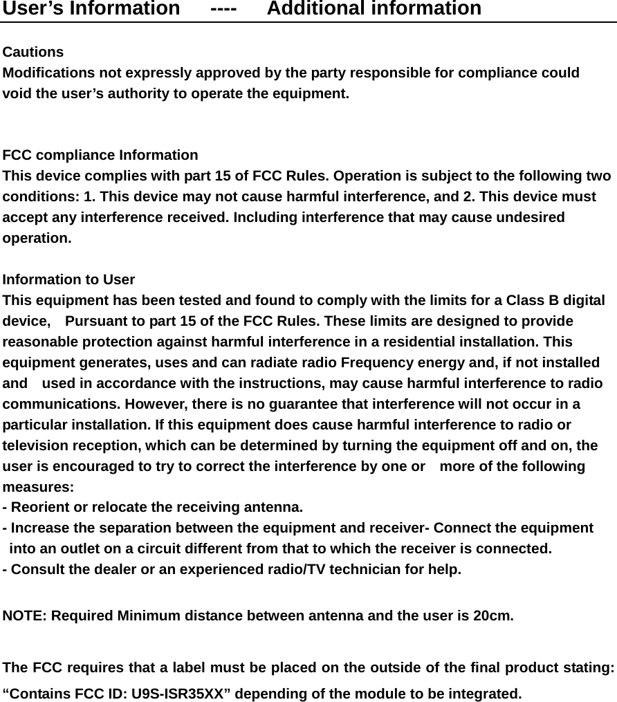 User’s Information   ----   Additional information  Cautions   Modifications not expressly approved by the party responsible for compliance could   void the user’s authority to operate the equipment.   FCC compliance Information   This device complies with part 15 of FCC Rules. Operation is subject to the following two conditions: 1. This device may not cause harmful interference, and 2. This device must accept any interference received. Including interference that may cause undesired operation.  Information to User   This equipment has been tested and found to comply with the limits for a Class B digital device,    Pursuant to part 15 of the FCC Rules. These limits are designed to provide reasonable protection against harmful interference in a residential installation. This equipment generates, uses and can radiate radio Frequency energy and, if not installed and    used in accordance with the instructions, may cause harmful interference to radio communications. However, there is no guarantee that interference will not occur in a particular installation. If this equipment does cause harmful interference to radio or television reception, which can be determined by turning the equipment off and on, the user is encouraged to try to correct the interference by one or    more of the following measures:  - Reorient or relocate the receiving antenna.   - Increase the separation between the equipment and receiver- Connect the equipment into an outlet on a circuit different from that to which the receiver is connected.   - Consult the dealer or an experienced radio/TV technician for help.  NOTE: Required Minimum distance between antenna and the user is 20cm.      The FCC requires that a label must be placed on the outside of the final product stating:   “Contains FCC ID: U9S-ISR35XX” depending of the module to be integrated. 
