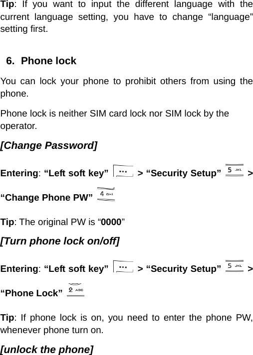  Tip: If you want to input the different language with the current language setting, you have to change “language” setting first.  6. Phone lock You can lock your phone to prohibit others from using the phone. Phone lock is neither SIM card lock nor SIM lock by the operator. [Change Password] Entering: “Left soft key”   &gt; “Security Setup”   &gt; “Change Phone PW”   Tip: The original PW is “0000” [Turn phone lock on/off] Entering: “Left soft key”   &gt; “Security Setup”   &gt; “Phone Lock”  Tip: If phone lock is on, you need to enter the phone PW, whenever phone turn on. [unlock the phone] 