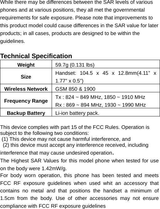   While there may be differences between the SAR levels of various phones and at various positions, they all met the governmental requirements for safe exposure. Please note that improvements to this product model could cause differences in the SAR value for later products; in all cases, products are designed to be within the guidelines.  Technical Specification Weight  59.7g (0.131 lbs) Size  Handset: 104.5 x 45 x 12.8mm(4.11” x 1.77” x 0.5”) Wireless Network GSM 850 &amp; 1900 Frequency Range Tx : 824 ~ 849 MHz, 1850 ~ 1910 MHz Rx : 869 ~ 894 MHz, 1930 ~ 1990 MHz Backup Battery  Li-ion battery pack.  This device complies with part 15 of the FCC Rules. Operation is subject to the following two conditions:  (1) This device may not cause harmful interference, and   (2) this device must accept any interference received, including interference that may cause undesired operation. The Highest SAR Values for this model phone when tested for use on the body were 1.42mW/g. For body worn operation, this phone has been tested and meets FCC RF exposure guidelines when used whit an accessory that contains no metal and that positions the handset a minimum of 1.5cm from the body. Use of other accessories may not ensure compliance with FCC RF exposure guidelines  