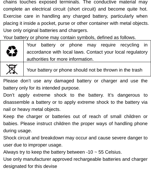  chains touches exposed terminals. The conductive material may complete an electrical circuit (short circuit) and become quite hot. Exercise care in handling any charged battery, particularly when placing it inside a pocket, purse or other container with metal objects. Use only original batteries and chargers. Your battery or phone may contain symbols, defined as follows.  Your battery or phone may require recycling in accordance with local laws. Contact your local regulatory authorities for more information.  Your battery or phone should not be thrown in the trash Please don’t use any damaged battery or charger and use the battery only for its intended purpose. Don’t apply extreme shock to the battery. It’s dangerous to disassemble a battery or to apply extreme shock to the battery via nail or heavy metal objects. Keep the charger or batteries out of reach of small children or babies. Please instruct children the proper ways of handling phone during usage. Shock circuit and breakdown may occur and cause severe danger to user due to improper usage. Always try to keep the battery between -10 ~ 55 Celsius. Use only manufacturer approved rechargeable batteries and charger designated for this devise  
