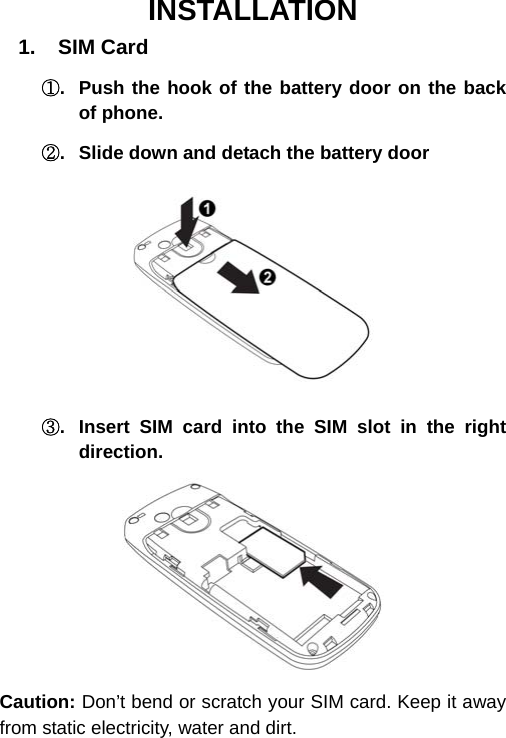  INSTALLATION 1.  SIM Card ①.  Push the hook of the battery door on the back of phone. ②.  Slide down and detach the battery door   ③.  Insert SIM card into the SIM slot in the right direction.  Caution: Don’t bend or scratch your SIM card. Keep it away from static electricity, water and dirt. 