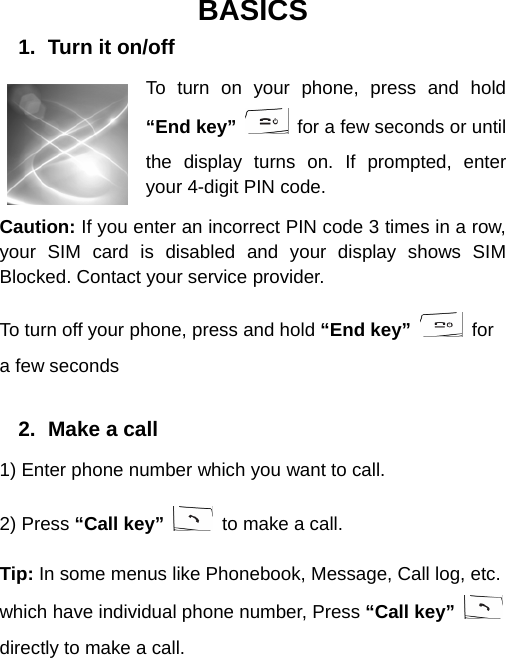  BASICS 1.  Turn it on/off To turn on your phone, press and hold “End key”   for a few seconds or until the display turns on. If prompted, enter your 4-digit PIN code. Caution: If you enter an incorrect PIN code 3 times in a row, your SIM card is disabled and your display shows SIM Blocked. Contact your service provider. To turn off your phone, press and hold “End key”  for a few seconds  2.  Make a call 1) Enter phone number which you want to call. 2) Press “Call key”   to make a call. Tip: In some menus like Phonebook, Message, Call log, etc. which have individual phone number, Press “Call key”   directly to make a call.  