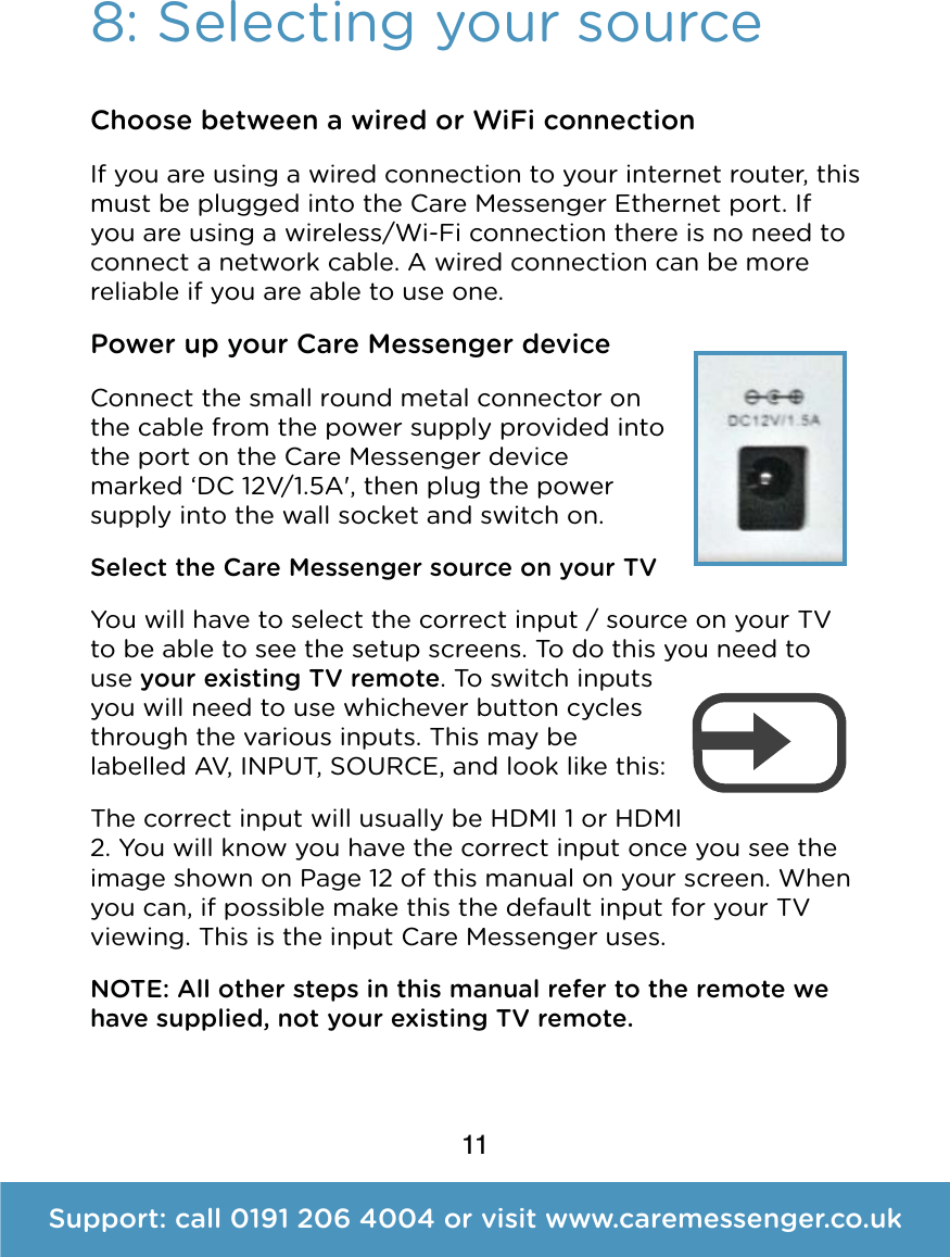 11Support: call 0191 206 4004 or visit www.caremessenger.co.uk8: Selecting your sourceChoose between a wired or WiFi connection If you are using a wired connection to your internet router, this must be plugged into the Care Messenger Ethernet port. If you are using a wireless/Wi-Fi connection there is no need to connect a network cable. A wired connection can be more reliable if you are able to use one. Power up your Care Messenger device Connect the small round metal connector on the cable from the power supply provided into the porton theCare Messenger device marked &lsquo;DC 12V/1.5A', then plug the power supply into the wall socket andswitch on. Select the Care Messenger source on your TV You will have to select the correct input / source on your TV to be able to see the setup screens. To do this you need to use your existing TV remote. To switch inputs you will need to use whichever button cycles through the various inputs. This may be labelled AV, INPUT, SOURCE, and look like this: The correct input will usually be HDMI 1 or HDMI 2. You will know you have the correct input once you see the image shown on Page 12 of this manual on your screen. When you can, if possible make this the default input for your TV viewing. This is the input Care Messenger uses. NOTE: All other steps in this manual refer to the remote we have supplied, not your existing TV remote.