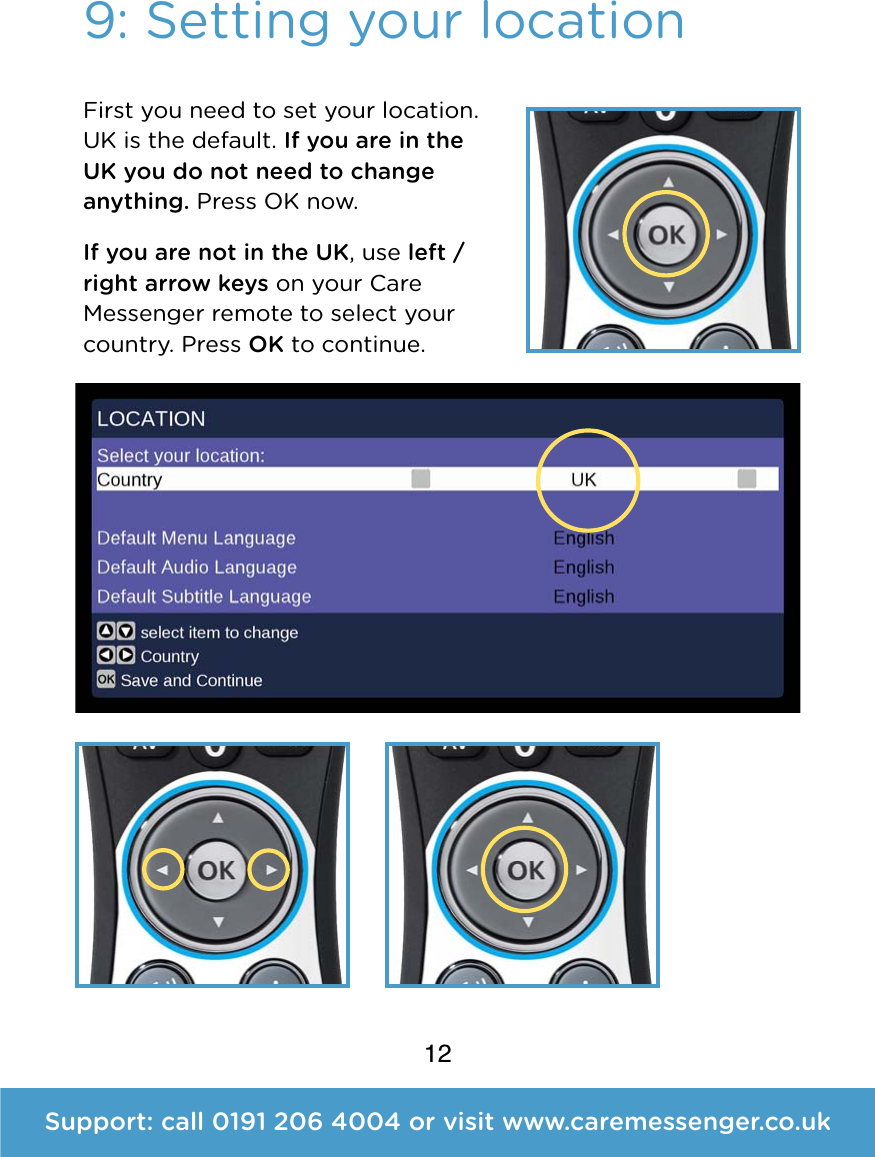 12Support: call 0191 206 4004 or visit www.caremessenger.co.uk9: Setting your locationFirst you need to set your location. UK is the default. If you are in the UK you do not need to change anything. Press OK now. If you are not in the UK, use left / right arrow keys on your Care Messenger remote to select your country. Press OK to continue. 
