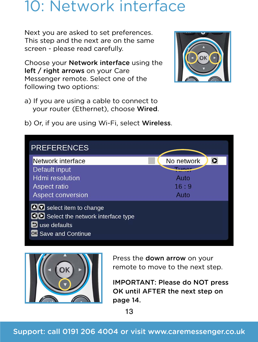 13Support: call 0191 206 4004 or visit www.caremessenger.co.uk10: Network interfaceNext you are asked to set preferences. This step and the next are on the same screen - please read carefully. Choose your Network interface using the left / right arrows on your Care Messenger remote. Select one of the following two options: a) If you are using a cable to connect to     your router (Ethernet), choose Wired. b) Or, if you are using Wi-Fi, select Wireless.  Press the down arrow on your remote to move to the next step.  IMPORTANT: Please do NOT press OK until AFTER the next step on page 14.
