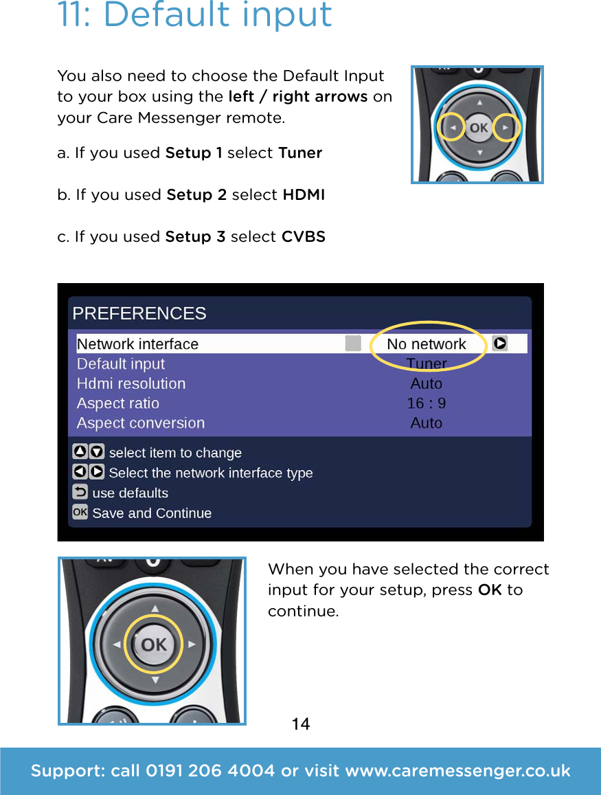 14Support: call 0191 206 4004 or visit www.caremessenger.co.uk11: Default inputYou also need to choose the Default Input to your box using the left / right arrows on your Care Messenger remote. a. If you used Setup 1 select Tuner   b. If you used Setup 2 select HDMI  c. If you used Setup 3 select CVBS When you have selected the correct input for your setup, press OK to continue.