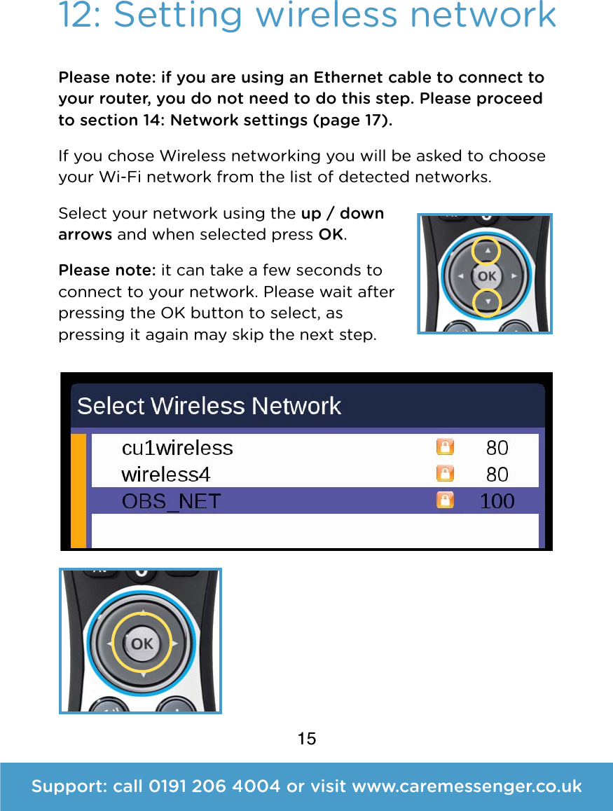 15Support: call 0191 206 4004 or visit www.caremessenger.co.uk12: Setting wireless networkPlease note: if you are using an Ethernet cable to connect to your router, you do not need to do this step. Please proceed to section 14: Network settings (page 17). If you chose Wireless networking you will be asked to choose your Wi-Fi network from the list of detected networks.  Select your network using the up / down arrows and when selected press OK.  Please note: it can take a few seconds to connect to your network. Please wait after pressing the OK button to select, as pressing it again may skip the next step. 