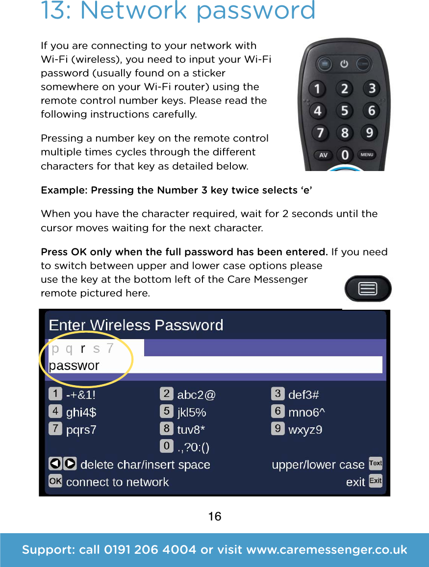 16Support: call 0191 206 4004 or visit www.caremessenger.co.uk13: Network passwordIf you are connecting to your network with Wi-Fi (wireless), you need to input your Wi-Fi password (usually found on a sticker somewhere on your Wi-Fi router) using the remote control number keys. Please read the following instructions carefully. Pressing a number key on the remote control multiple times cycles through the dierent characters for that key as detailed below. Example: Pressing the Number 3 key twice selects &lsquo;e&rsquo; When you have the character required, wait for 2seconds until the cursor moves waiting for the next character.  Press OK only when the full password has been entered. If you need to switch between upper and lower case options please use the key at the bottom left of the Care Messenger remote pictured here. 