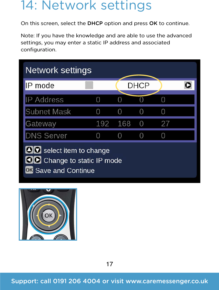 17Support: call 0191 206 4004 or visit www.caremessenger.co.uk14: Network settingsOn this screen, select the DHCP option and pressOKto continue.  Note:If you have the knowledge and are able to use the advanced settings, you may enter a static IP address and associated conﬁguration. 
