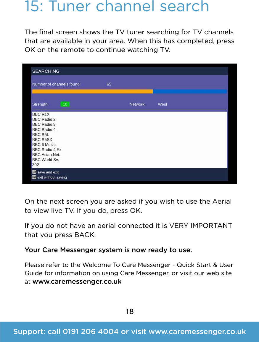 1815: Tuner channel searchThe ﬁnal screen shows the TV tuner searching for TV channels that are available in your area. When this has completed, press OK on the remote to continue watching TV. On the next screen you are asked if you wish to use the Aerial to view live TV. If you do, press OK.  If you do not have an aerial connected it is VERY IMPORTANT that you press BACK. Your Care Messenger system is now ready to use.  Please refer to the Welcome To Care Messenger - Quick Start &amp; User Guide for information on using Care Messenger, or visit our web site at www.caremessenger.co.uk Support: call 0191 206 4004 or visit www.caremessenger.co.uk