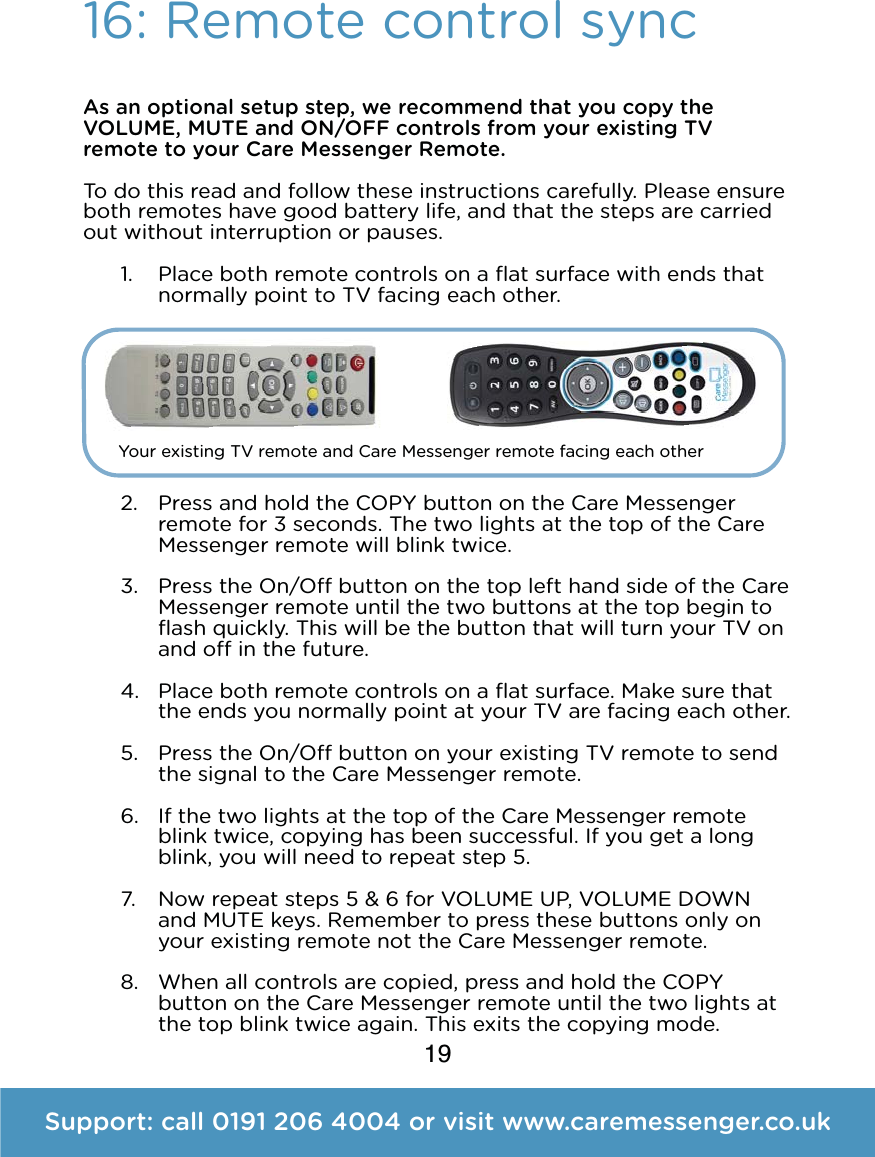 19As an optional setup step, we recommend that you copy the VOLUME, MUTE and ON/OFF controls from your existing TV remote to your Care Messenger Remote.  To do this read and follow these instructions carefully. Please ensure both remotes have good battery life, and that the steps are carried out without interruption or pauses. 1. Place both remote controls on a ﬂat surface with ends that normally point to TV facing each other.        2. Press and hold the COPY button on the Care Messenger remote for 3 seconds. The two lights at the top of the Care Messenger remote will blink twice. 3. Press the On/O button on the top left hand side of the Care Messenger remote until the two buttons at the top begin to ﬂash quickly. This will be the button that will turn your TV on and o in the future. 4. Place both remote controls on a ﬂat surface. Make sure that the ends you normally point at your TV are facing each other. 5. Press the On/O button on your existing TV remote to send the signal to the Care Messenger remote. 6. If the two lights at the top of the Care Messenger remote blink twice, copying has been successful. If you get a long blink, you will need to repeat step 5. 7. Now repeat steps 5 &amp; 6 for VOLUME UP, VOLUME DOWN and MUTE keys. Remember to press these buttons only on your existing remote not the Care Messenger remote. 8. When all controls are copied, press and hold the COPY button on the Care Messenger remote until the two lights at the top blink twice again. This exits the copying mode. 16: Remote control syncSupport: call 0191 206 4004 or visit www.caremessenger.co.ukYour existing TV remote and Care Messenger remote facing each other