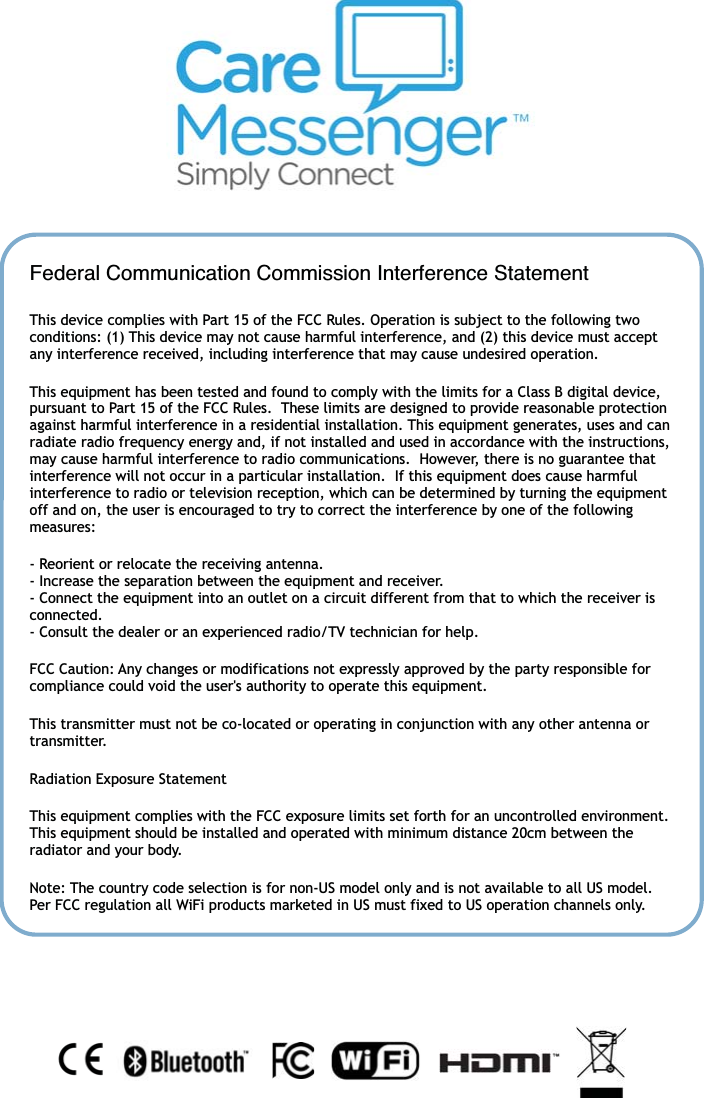 21Federal Communication Commission Interference StatementThis device complies with Part 15 of the FCC Rules. Operation is subject to the following two conditions: (1) This device may not cause harmful interference, and (2) this device must accept any interference received, including interference that may cause undesired operation. This equipment has been tested and found to comply with the limits for a Class B digital device, pursuant to Part 15 of the FCC Rules.  These limits are designed to provide reasonable protection against harmful interference in a residential installation. This equipment generates, uses and can radiate radio frequency energy and, if not installed and used in accordance with the instructions, may cause harmful interference to radio communications.  However, there is no guarantee that interference will not occur in a particular installation.  If this equipment does cause harmful interference to radio or television reception, which can be determined by turning the equipment off and on, the user is encouraged to try to correct the interference by one of the following measures: - Reorient or relocate the receiving antenna. - Increase the separation between the equipment and receiver. - Connect the equipment into an outlet on a circuit different from that to which the receiver is connected. - Consult the dealer or an experienced radio/TV technician for help. FCC Caution: Any changes or modifications not expressly approved by the party responsible for compliance could void the user's authority to operate this equipment. This transmitter must not be co-located or operating in conjunction with any other antenna or transmitter. Radiation Exposure Statement This equipment complies with the FCC exposure limits set forth for an uncontrolled environment. This equipment should be installed and operated with minimum distance 20cm between the radiator and your body. Note: The country code selection is for non-US model only and is not available to all US model. Per FCC regulation all WiFi products marketed in US must fixed to US operation channels only. 