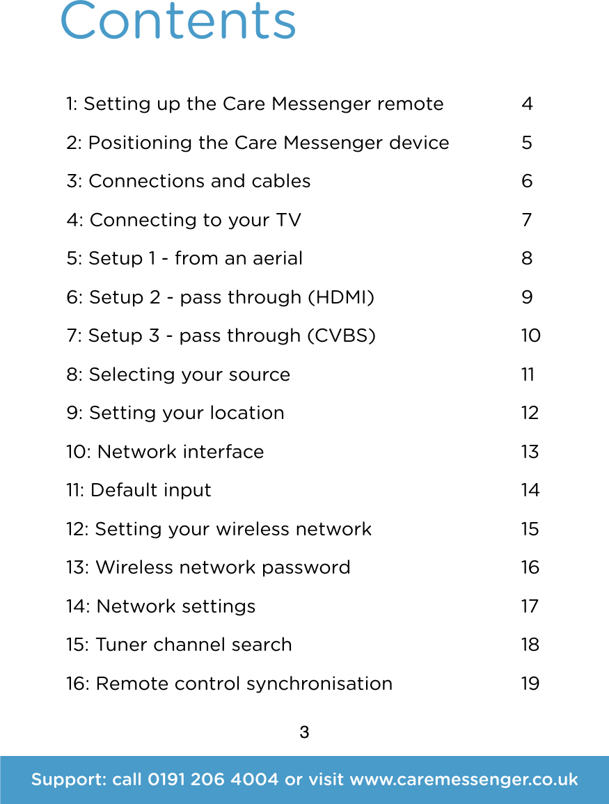 3Contents 1: Setting up the Care Messenger remote 2: Positioning the Care Messenger device 3: Connections and cables 4: Connecting to your TV 5: Setup 1 - from an aerial 6: Setup 2 - pass through (HDMI) 7: Setup 3 - pass through (CVBS) 8: Selecting your source 9: Setting your location 10: Network interface 11: Default input 12: Setting your wireless network 13: Wireless network password 14: Network settings 15: Tuner channel search 16: Remote control synchronisation4 5 6 7 8 9 10 11 12 13 14 15 16 17 18 19Support: call 0191 206 4004 or visit www.caremessenger.co.uk