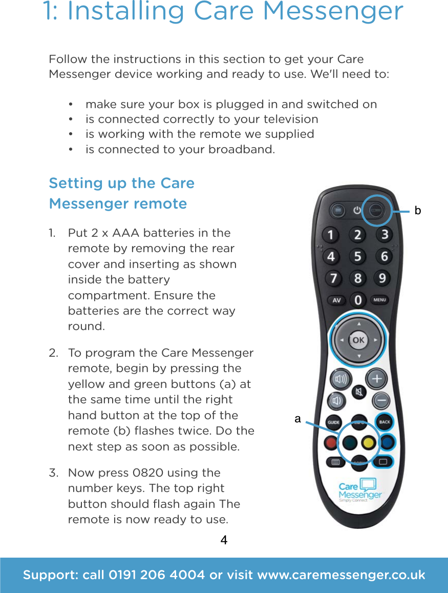 41: Installing Care Messenger Follow the instructions in this section to get your Care Messenger device working and ready to use. We'll need to: &bull; make sure your box is plugged in and switched on &bull; is connected correctly to your television &bull; is working with the remote we supplied &bull; is connected to your broadband. Setting up the Care Messenger remote 1. Put 2 x AAA batteries in the remote by removing the rear cover and inserting as shown inside the battery compartment. Ensure the batteries are the correct way round. 2. To program the Care Messenger remote, begin by pressing the yellow and green buttons (a) at the same time until the right hand button at the top of the remote (b) ﬂashes twice. Do the next step as soon as possible. 3. Now press 0820 using the number keys. The top right button should ﬂash again The remote is now ready to use.Support: call 0191 206 4004 or visit www.caremessenger.co.ukab