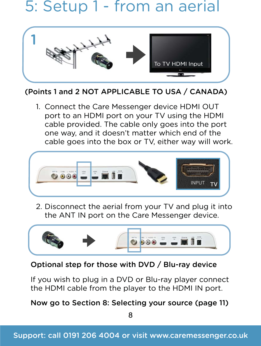 8Support: call 0191 206 4004 or visit www.caremessenger.co.uk5: Setup 1 - from an aerial(Points 1 and 2 NOT APPLICABLE TO USA / CANADA) 1. Connect the Care Messenger device HDMI OUT port to an HDMI port on your TV using the HDMI cable provided. The cable only goes into the port one way, and it doesn&rsquo;t matter which end of the cable goes into the box or TV, either way will work.    2. Disconnect the aerial from your TV and plug it into the ANT IN port on the Care Messenger device.   1Optional step for those with DVD / Blu-ray device If you wish to plug in a DVD or Blu-ray player connect the HDMI cable from the player to the HDMI IN port. TVTo TV HDMI InputNow go to Section 8: Selecting your source (page 11)