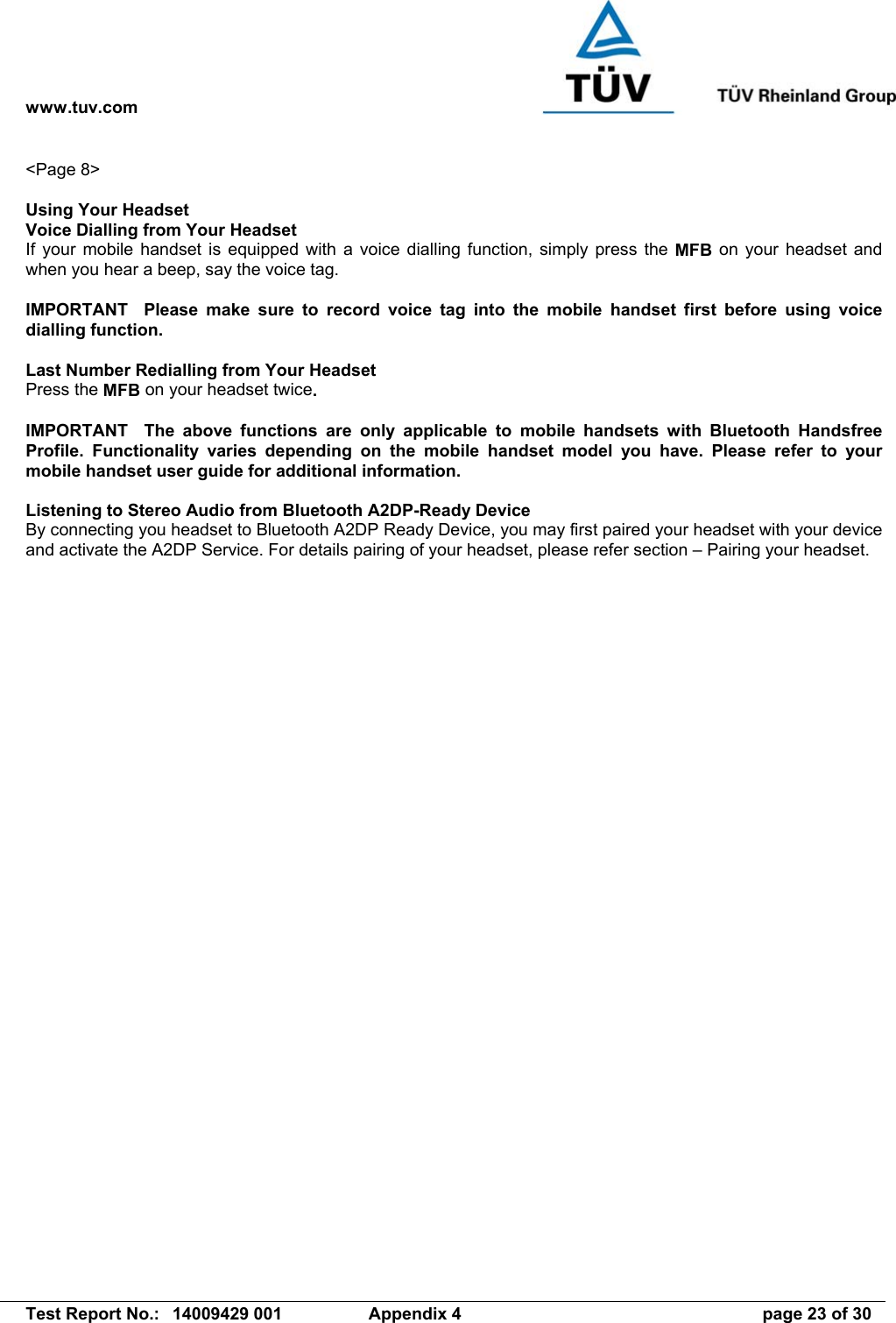 www.tuv.com   Test Report No.:  14009429 001  Appendix 4  page 23 of 30 &lt;Page 8&gt;  Using Your Headset Voice Dialling from Your Headset If your mobile handset is equipped with a voice dialling function, simply press the MFB on your headset and when you hear a beep, say the voice tag.  IMPORTANT  Please make sure to record voice tag into the mobile handset first before using voice dialling function.  Last Number Redialling from Your Headset Press the MFB on your headset twice.  IMPORTANT  The above functions are only applicable to mobile handsets with Bluetooth Handsfree Profile. Functionality varies depending on the mobile handset model you have. Please refer to your mobile handset user guide for additional information.  Listening to Stereo Audio from Bluetooth A2DP-Ready Device By connecting you headset to Bluetooth A2DP Ready Device, you may first paired your headset with your device and activate the A2DP Service. For details pairing of your headset, please refer section – Pairing your headset.  