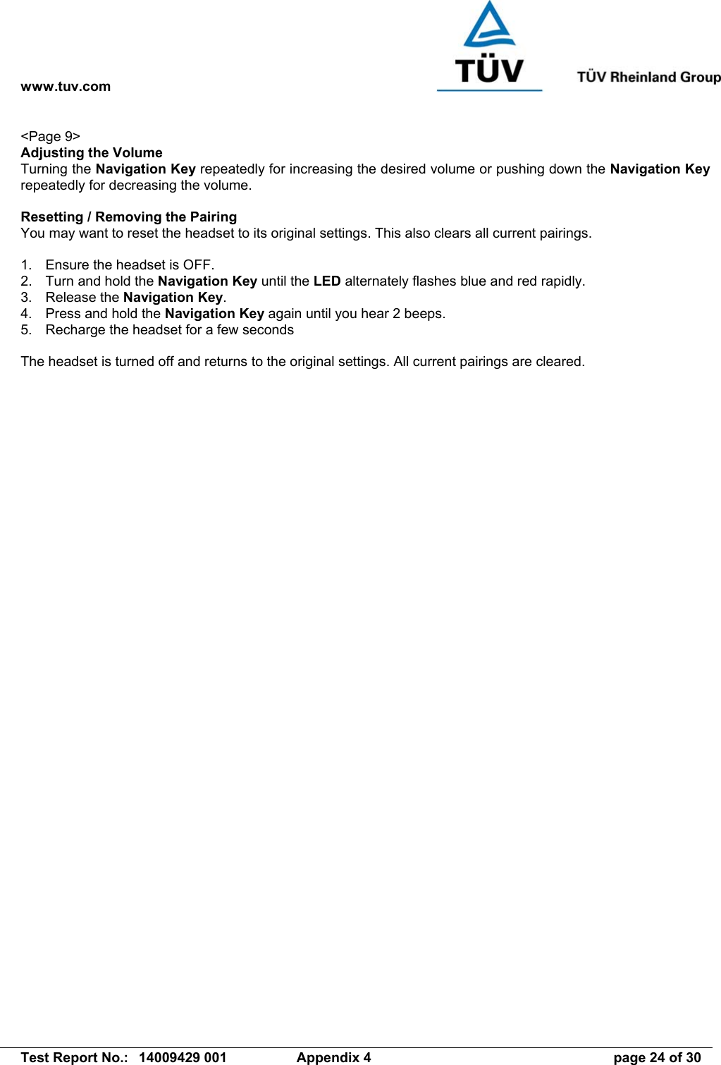 www.tuv.com   Test Report No.:  14009429 001  Appendix 4  page 24 of 30 &lt;Page 9&gt; Adjusting the Volume Turning the Navigation Key repeatedly for increasing the desired volume or pushing down the Navigation Key repeatedly for decreasing the volume.  Resetting / Removing the Pairing You may want to reset the headset to its original settings. This also clears all current pairings.  1.  Ensure the headset is OFF. 2.  Turn and hold the Navigation Key until the LED alternately flashes blue and red rapidly. 3. Release the Navigation Key. 4.  Press and hold the Navigation Key again until you hear 2 beeps. 5.  Recharge the headset for a few seconds  The headset is turned off and returns to the original settings. All current pairings are cleared. 