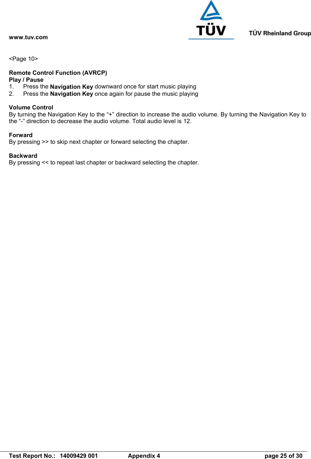 www.tuv.com   Test Report No.:  14009429 001  Appendix 4  page 25 of 30 &lt;Page 10&gt;  Remote Control Function (AVRCP) Play / Pause 1. Press the Navigation Key downward once for start music playing 2. Press the Navigation Key once again for pause the music playing  Volume Control By turning the Navigation Key to the “+” direction to increase the audio volume. By turning the Navigation Key to the “-” direction to decrease the audio volume. Total audio level is 12.  Forward By pressing &gt;&gt; to skip next chapter or forward selecting the chapter.  Backward By pressing &lt;&lt; to repeat last chapter or backward selecting the chapter.  