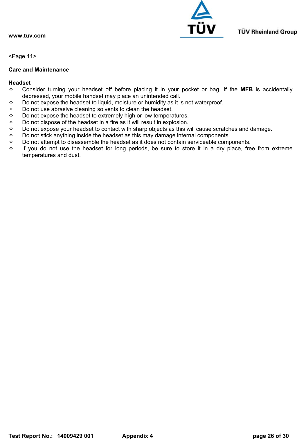 www.tuv.com   Test Report No.:  14009429 001  Appendix 4  page 26 of 30 &lt;Page 11&gt;  Care and Maintenance  Headset   Consider turning your headset off before placing it in your pocket or bag. If the MFB is accidentally depressed, your mobile handset may place an unintended call.   Do not expose the headset to liquid, moisture or humidity as it is not waterproof.   Do not use abrasive cleaning solvents to clean the headset.   Do not expose the headset to extremely high or low temperatures.   Do not dispose of the headset in a fire as it will result in explosion.   Do not expose your headset to contact with sharp objects as this will cause scratches and damage.   Do not stick anything inside the headset as this may damage internal components.   Do not attempt to disassemble the headset as it does not contain serviceable components.   If you do not use the headset for long periods, be sure to store it in a dry place, free from extreme temperatures and dust. 