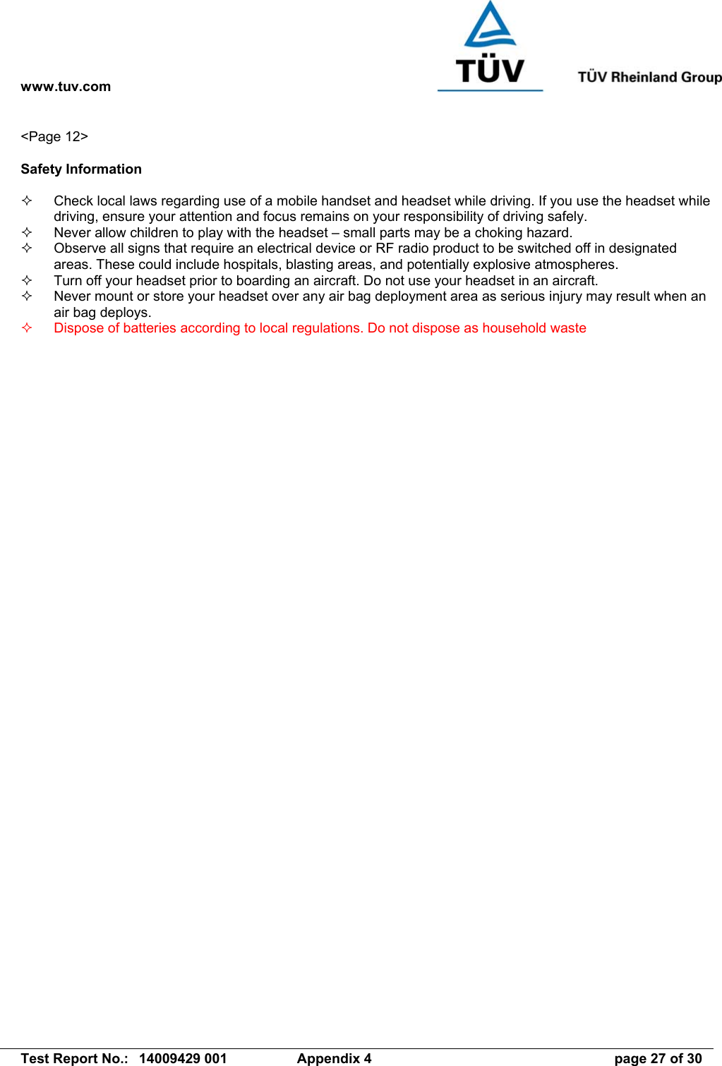 www.tuv.com   Test Report No.:  14009429 001  Appendix 4  page 27 of 30 &lt;Page 12&gt;  Safety Information    Check local laws regarding use of a mobile handset and headset while driving. If you use the headset while driving, ensure your attention and focus remains on your responsibility of driving safely.   Never allow children to play with the headset – small parts may be a choking hazard.   Observe all signs that require an electrical device or RF radio product to be switched off in designated areas. These could include hospitals, blasting areas, and potentially explosive atmospheres.   Turn off your headset prior to boarding an aircraft. Do not use your headset in an aircraft.   Never mount or store your headset over any air bag deployment area as serious injury may result when an air bag deploys.   Dispose of batteries according to local regulations. Do not dispose as household waste 