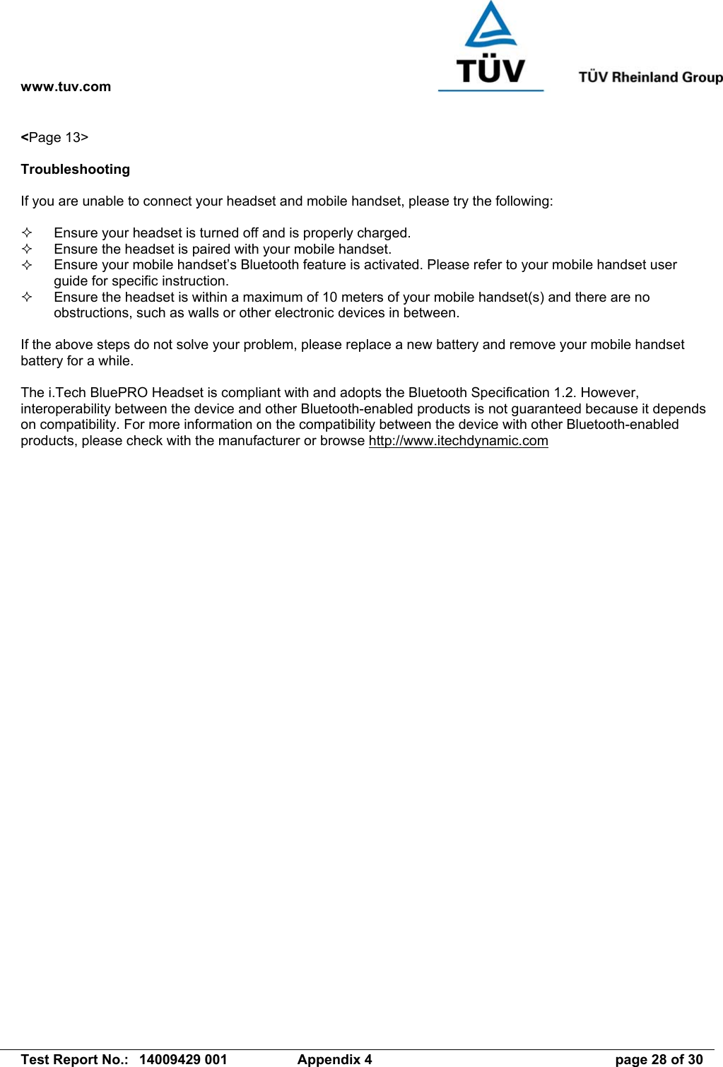 www.tuv.com   Test Report No.:  14009429 001  Appendix 4  page 28 of 30 &lt;Page 13&gt;  Troubleshooting  If you are unable to connect your headset and mobile handset, please try the following:    Ensure your headset is turned off and is properly charged.   Ensure the headset is paired with your mobile handset.   Ensure your mobile handset’s Bluetooth feature is activated. Please refer to your mobile handset user guide for specific instruction.   Ensure the headset is within a maximum of 10 meters of your mobile handset(s) and there are no obstructions, such as walls or other electronic devices in between.  If the above steps do not solve your problem, please replace a new battery and remove your mobile handset battery for a while.  The i.Tech BluePRO Headset is compliant with and adopts the Bluetooth Specification 1.2. However, interoperability between the device and other Bluetooth-enabled products is not guaranteed because it depends on compatibility. For more information on the compatibility between the device with other Bluetooth-enabled products, please check with the manufacturer or browse http://www.itechdynamic.com  