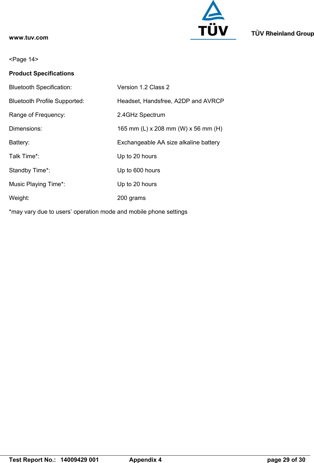 www.tuv.com   Test Report No.:  14009429 001  Appendix 4  page 29 of 30 &lt;Page 14&gt;  Product Specifications  Bluetooth Specification:  Version 1.2 Class 2  Bluetooth Profile Supported:  Headset, Handsfree, A2DP and AVRCP  Range of Frequency:  2.4GHz Spectrum  Dimensions:  165 mm (L) x 208 mm (W) x 56 mm (H)  Battery:  Exchangeable AA size alkaline battery  Talk Time*:  Up to 20 hours  Standby Time*:  Up to 600 hours  Music Playing Time*:  Up to 20 hours  Weight: 200 grams  *may vary due to users’ operation mode and mobile phone settings  