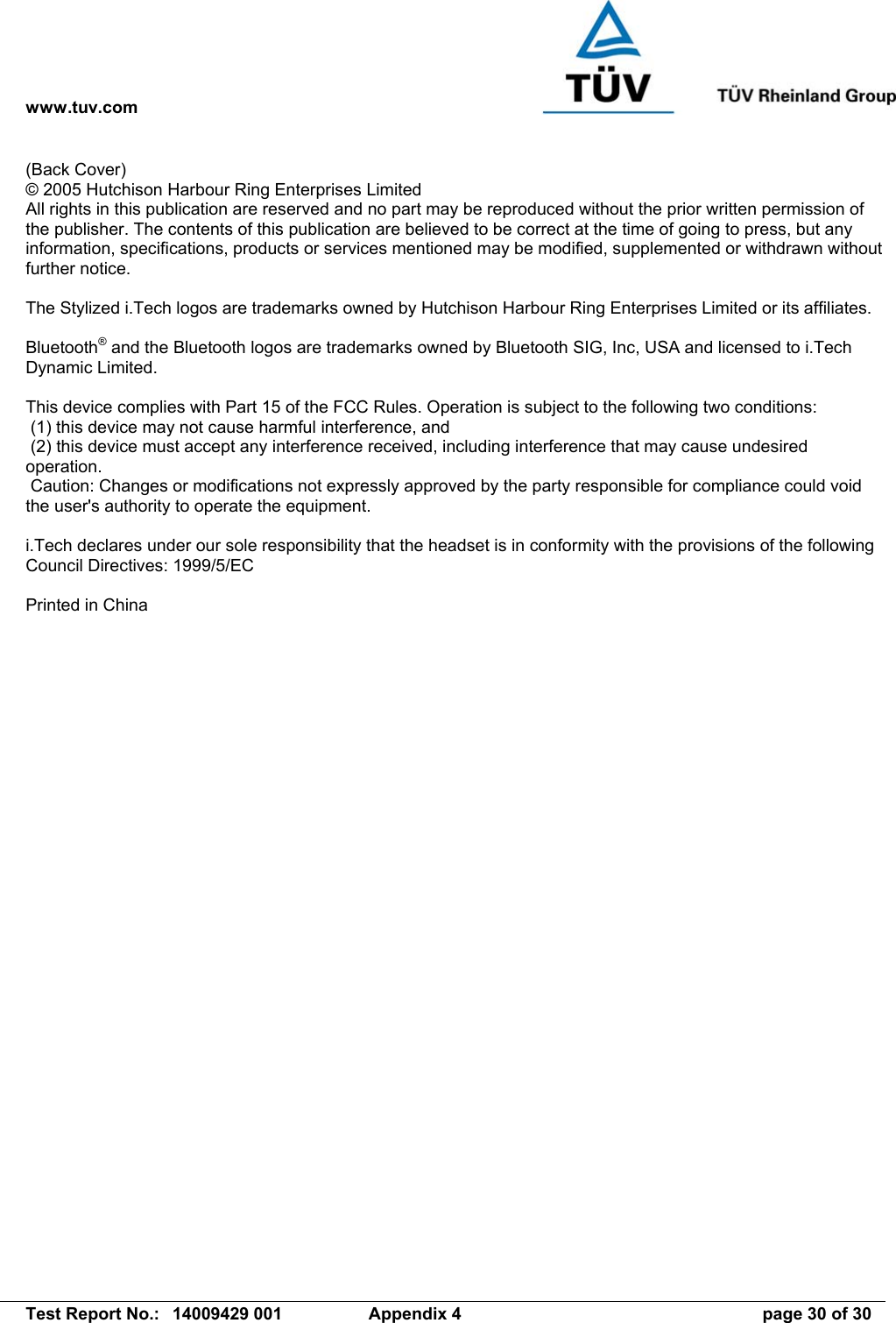 www.tuv.com   Test Report No.:  14009429 001  Appendix 4  page 30 of 30 (Back Cover) © 2005 Hutchison Harbour Ring Enterprises Limited All rights in this publication are reserved and no part may be reproduced without the prior written permission of the publisher. The contents of this publication are believed to be correct at the time of going to press, but any information, specifications, products or services mentioned may be modified, supplemented or withdrawn without further notice.  The Stylized i.Tech logos are trademarks owned by Hutchison Harbour Ring Enterprises Limited or its affiliates.  Bluetooth® and the Bluetooth logos are trademarks owned by Bluetooth SIG, Inc, USA and licensed to i.Tech Dynamic Limited.  This device complies with Part 15 of the FCC Rules. Operation is subject to the following two conditions:  (1) this device may not cause harmful interference, and  (2) this device must accept any interference received, including interference that may cause undesired operation.  Caution: Changes or modifications not expressly approved by the party responsible for compliance could void the user&apos;s authority to operate the equipment.  i.Tech declares under our sole responsibility that the headset is in conformity with the provisions of the following Council Directives: 1999/5/EC  Printed in China  