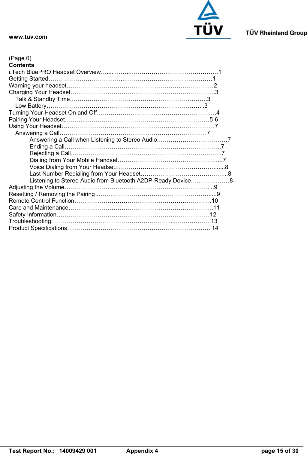 www.tuv.com   Test Report No.:  14009429 001  Appendix 4  page 15 of 30 (Page 0) Contents i.Tech BluePRO Headset Overview….....……..………………………………………1 Getting Started………………….……………..………………………………………1 Warning your headset…………………………………………………………………2 Charging Your Headset………………………………………………………………..3     Talk &amp; Standby Time…………………………………………………………….3     Low Battery……………………………………………………………………...3 Turning Your Headset On and Off…………………………………………………….4 Pairing Your Headset………..………………………………………………………5-6 Using Your Headset……………………………………………………………………7     Answering a Call…………………………………………………………………7   Answering a Call when Listening to Stereo Audio………………………………7   Ending a Call……………………………………………………………………..7  Rejecting a Call…………………………………………………………………..7   Dialing from Your Mobile Handset……………………………………………...7   Voice Dialing from Your Headset……………………………………………......8   Last Number Redialing from Your Headset……………………………………...8   Listening to Stereo Audio from Bluetooth A2DP-Ready Device…..……………8 Adjusting the Volume……………………………………………………………….....9 Resetting / Removing the Pairing ………………………………………………….....9 Remote Control Function…………………………………………………………….10 Care and Maintenance………………………………………………………………..11 Safety Information……………………………………………………………………12 Troubleshooting……………………………………………………...……………….13 Product Specifications………………………………………………………………..14  