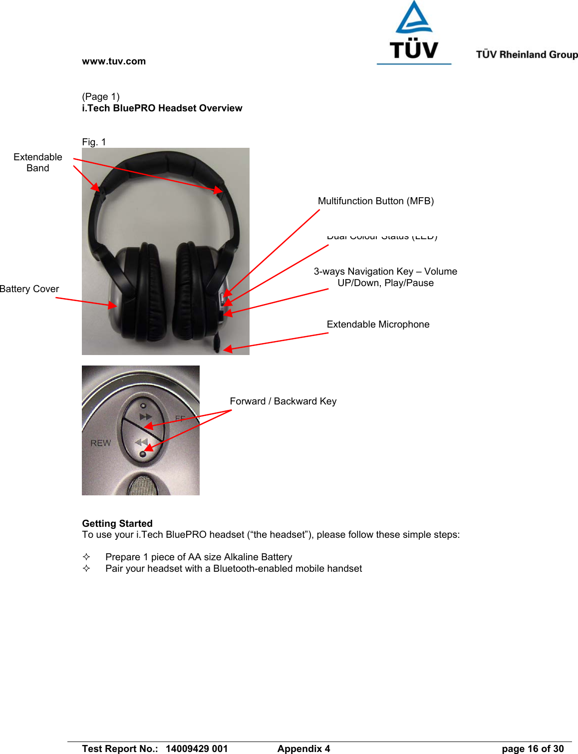 www.tuv.com   Test Report No.:  14009429 001  Appendix 4  page 16 of 30 (Page 1) i.Tech BluePRO Headset Overview   Fig. 1      Getting Started To use your i.Tech BluePRO headset (“the headset”), please follow these simple steps:    Prepare 1 piece of AA size Alkaline Battery   Pair your headset with a Bluetooth-enabled mobile handset Dual Colour Status (LED) Multifunction Button (MFB) Battery Cover 3-ways Navigation Key – Volume UP/Down, Play/Pause Extendable Microphone Extendable Band Forward / Backward Key 