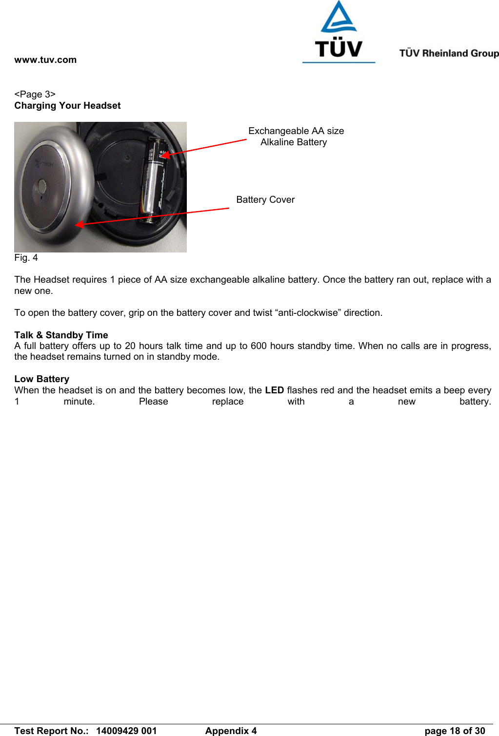 www.tuv.com   Test Report No.:  14009429 001  Appendix 4  page 18 of 30 &lt;Page 3&gt; Charging Your Headset   Fig. 4  The Headset requires 1 piece of AA size exchangeable alkaline battery. Once the battery ran out, replace with a new one.   To open the battery cover, grip on the battery cover and twist “anti-clockwise” direction.  Talk &amp; Standby Time A full battery offers up to 20 hours talk time and up to 600 hours standby time. When no calls are in progress, the headset remains turned on in standby mode.  Low Battery When the headset is on and the battery becomes low, the LED flashes red and the headset emits a beep every 1 minute. Please replace with a new battery. Exchangeable AA size Alkaline Battery Battery Cover 