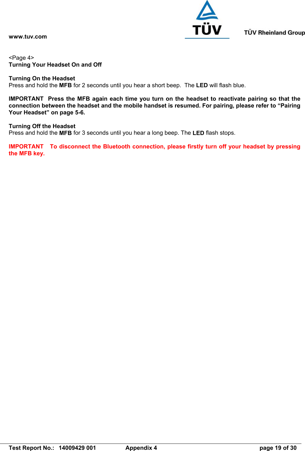 www.tuv.com   Test Report No.:  14009429 001  Appendix 4  page 19 of 30 &lt;Page 4&gt; Turning Your Headset On and Off  Turning On the Headset   Press and hold the MFB for 2 seconds until you hear a short beep.  The LED will flash blue.  IMPORTANT  Press the MFB again each time you turn on the headset to reactivate pairing so that the connection between the headset and the mobile handset is resumed. For pairing, please refer to “Pairing Your Headset” on page 5-6.  Turning Off the Headset Press and hold the MFB for 3 seconds until you hear a long beep. The LED flash stops.  IMPORTANT  To disconnect the Bluetooth connection, please firstly turn off your headset by pressing the MFB key.  