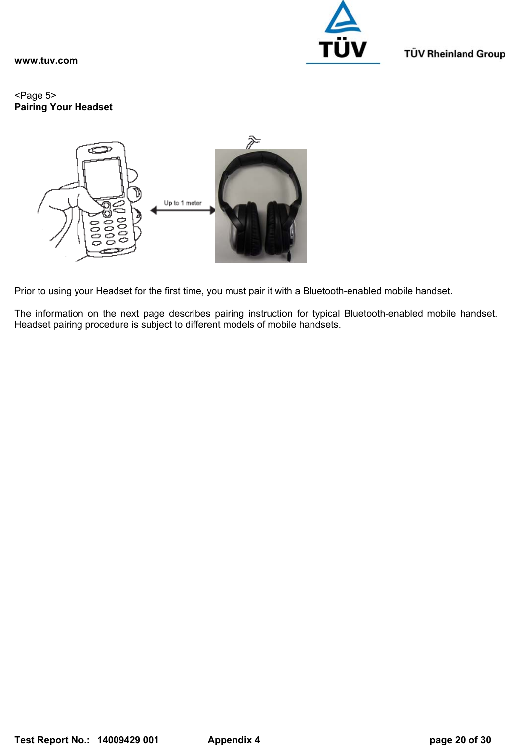 www.tuv.com   Test Report No.:  14009429 001  Appendix 4  page 20 of 30 &lt;Page 5&gt; Pairing Your Headset    Prior to using your Headset for the first time, you must pair it with a Bluetooth-enabled mobile handset.    The information on the next page describes pairing instruction for typical Bluetooth-enabled mobile handset. Headset pairing procedure is subject to different models of mobile handsets. 