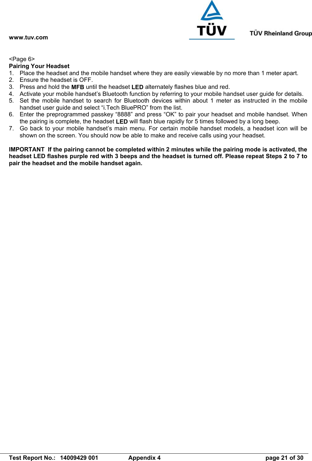 www.tuv.com   Test Report No.:  14009429 001  Appendix 4  page 21 of 30 &lt;Page 6&gt; Pairing Your Headset 1.  Place the headset and the mobile handset where they are easily viewable by no more than 1 meter apart. 2.  Ensure the headset is OFF. 3.  Press and hold the MFB until the headset LED alternately flashes blue and red. 4.  Activate your mobile handset’s Bluetooth function by referring to your mobile handset user guide for details. 5.  Set the mobile handset to search for Bluetooth devices within about 1 meter as instructed in the mobile handset user guide and select “i.Tech BluePRO” from the list. 6.  Enter the preprogrammed passkey “8888” and press “OK” to pair your headset and mobile handset. When the pairing is complete, the headset LED will flash blue rapidly for 5 times followed by a long beep. 7.  Go back to your mobile handset’s main menu. For certain mobile handset models, a headset icon will be shown on the screen. You should now be able to make and receive calls using your headset.  IMPORTANT  If the pairing cannot be completed within 2 minutes while the pairing mode is activated, the headset LED flashes purple red with 3 beeps and the headset is turned off. Please repeat Steps 2 to 7 to pair the headset and the mobile handset again. 