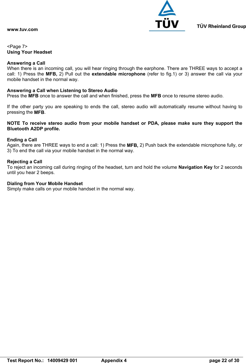 www.tuv.com   Test Report No.:  14009429 001  Appendix 4  page 22 of 30 &lt;Page 7&gt; Using Your Headset  Answering a Call When there is an incoming call, you will hear ringing through the earphone. There are THREE ways to accept a call: 1) Press the MFB, 2) Pull out the extendable microphone (refer to fig.1) or 3) answer the call via your mobile handset in the normal way.  Answering a Call when Listening to Stereo Audio Press the MFB once to answer the call and when finished, press the MFB once to resume stereo audio.  If the other party you are speaking to ends the call, stereo audio will automatically resume without having to pressing the MFB.  NOTE To receive stereo audio from your mobile handset or PDA, please make sure they support the Bluetooth A2DP profile.  Ending a Call Again, there are THREE ways to end a call: 1) Press the MFB, 2) Push back the extendable microphone fully, or 3) To end the call via your mobile handset in the normal way.  Rejecting a Call To reject an incoming call during ringing of the headset, turn and hold the volume Navigation Key for 2 seconds until you hear 2 beeps.  Dialing from Your Mobile Handset Simply make calls on your mobile handset in the normal way. 