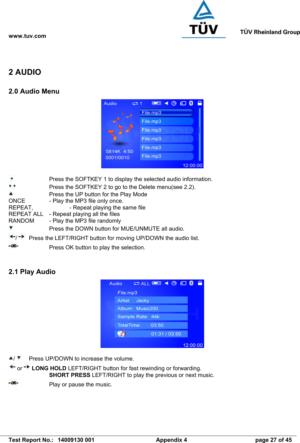 www.tuv.com   Test Report No.:  14009130 001  Appendix 4  page 27 of 45 2 AUDIO 2.0 Audio Menu       Press the SOFTKEY 1 to display the selected audio information.     Press the SOFTKEY 2 to go to the Delete menu(see 2.2).     Press the UP button for the Play Mode ONCE    - Play the MP3 file only once. REPEAT,    - Repeat playing the same file REPEAT ALL  - Repeat playing all the files RANDOM  - Play the MP3 file randomly     Press the DOWN button for MUE/UNMUTE all audio. /    Press the LEFT/RIGHT button for moving UP/DOWN the audio list.     Press OK button to play the selection.   2.1 Play Audio   /    Press UP/DOWN to increase the volume.  or   LONG HOLD LEFT/RIGHT button for fast rewinding or forwarding.   SHORT PRESS LEFT/RIGHT to play the previous or next music.     Play or pause the music. 