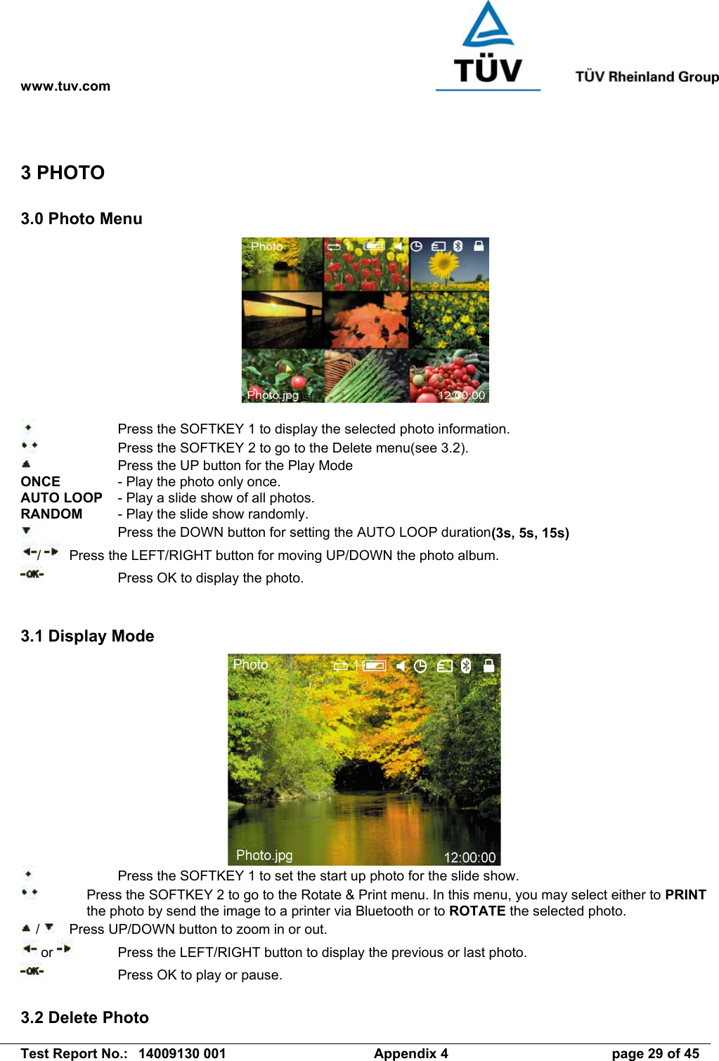 www.tuv.com   Test Report No.:  14009130 001  Appendix 4  page 29 of 45 3 PHOTO 3.0 Photo Menu       Press the SOFTKEY 1 to display the selected photo information.     Press the SOFTKEY 2 to go to the Delete menu(see 3.2).     Press the UP button for the Play Mode ONCE    - Play the photo only once. AUTO LOOP  - Play a slide show of all photos. RANDOM  - Play the slide show randomly.     Press the DOWN button for setting the AUTO LOOP duration(3s, 5s, 15s) /    Press the LEFT/RIGHT button for moving UP/DOWN the photo album.     Press OK to display the photo.   3.1 Display Mode      Press the SOFTKEY 1 to set the start up photo for the slide show.   Press the SOFTKEY 2 to go to the Rotate &amp; Print menu. In this menu, you may select either to PRINT the photo by send the image to a printer via Bluetooth or to ROTATE the selected photo.  /    Press UP/DOWN button to zoom in or out.  or    Press the LEFT/RIGHT button to display the previous or last photo.     Press OK to play or pause.  3.2 Delete Photo 