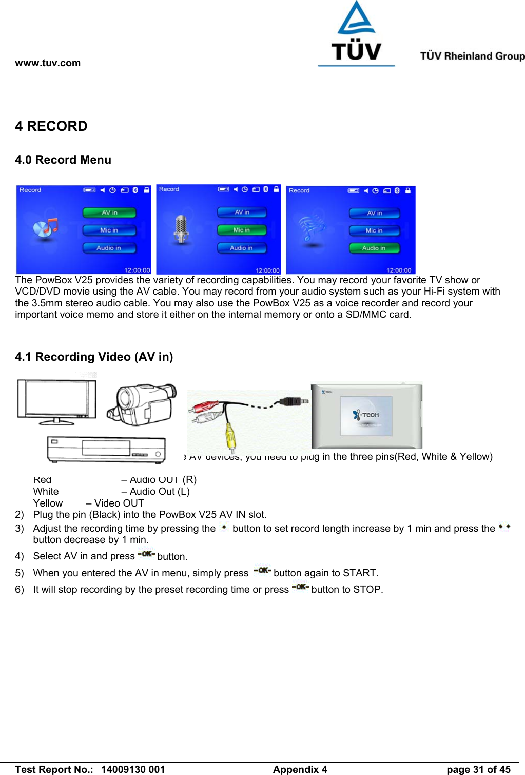 www.tuv.com   Test Report No.:  14009130 001  Appendix 4  page 31 of 45 4 RECORD 4.0 Record Menu         The PowBox V25 provides the variety of recording capabilities. You may record your favorite TV show or VCD/DVD movie using the AV cable. You may record from your audio system such as your Hi-Fi system with the 3.5mm stereo audio cable. You may also use the PowBox V25 as a voice recorder and record your important voice memo and store it either on the internal memory or onto a SD/MMC card.   4.1 Recording Video (AV in)        1)  Connect the AV cable – For all the AV devices, you need to plug in the three pins(Red, White &amp; Yellow) correctly: Red     – Audio OUT (R) White    – Audio Out (L) Yellow  – Video OUT 2)  Plug the pin (Black) into the PowBox V25 AV IN slot. 3)  Adjust the recording time by pressing the   button to set record length increase by 1 min and press the   button decrease by 1 min. 4)  Select AV in and press   button. 5)  When you entered the AV in menu, simply press    button again to START. 6)  It will stop recording by the preset recording time or press   button to STOP.    