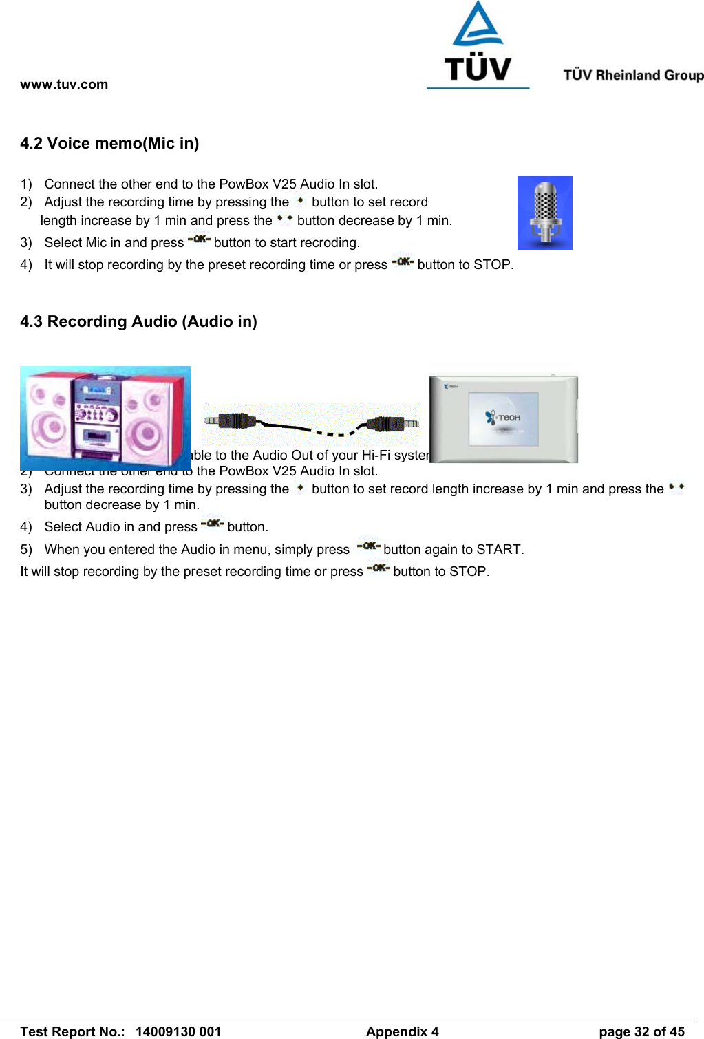 www.tuv.com   Test Report No.:  14009130 001  Appendix 4  page 32 of 45 4.2 Voice memo(Mic in)  1)  Connect the other end to the PowBox V25 Audio In slot. 2)  Adjust the recording time by pressing the   button to set record length increase by 1 min and press the   button decrease by 1 min. 3)  Select Mic in and press   button to start recroding. 4)  It will stop recording by the preset recording time or press   button to STOP.     4.3 Recording Audio (Audio in)        1)  Plug the 3.5mm audio cable to the Audio Out of your Hi-Fi system. 2)  Connect the other end to the PowBox V25 Audio In slot. 3)  Adjust the recording time by pressing the   button to set record length increase by 1 min and press the   button decrease by 1 min. 4)  Select Audio in and press   button. 5)  When you entered the Audio in menu, simply press    button again to START. It will stop recording by the preset recording time or press   button to STOP. 