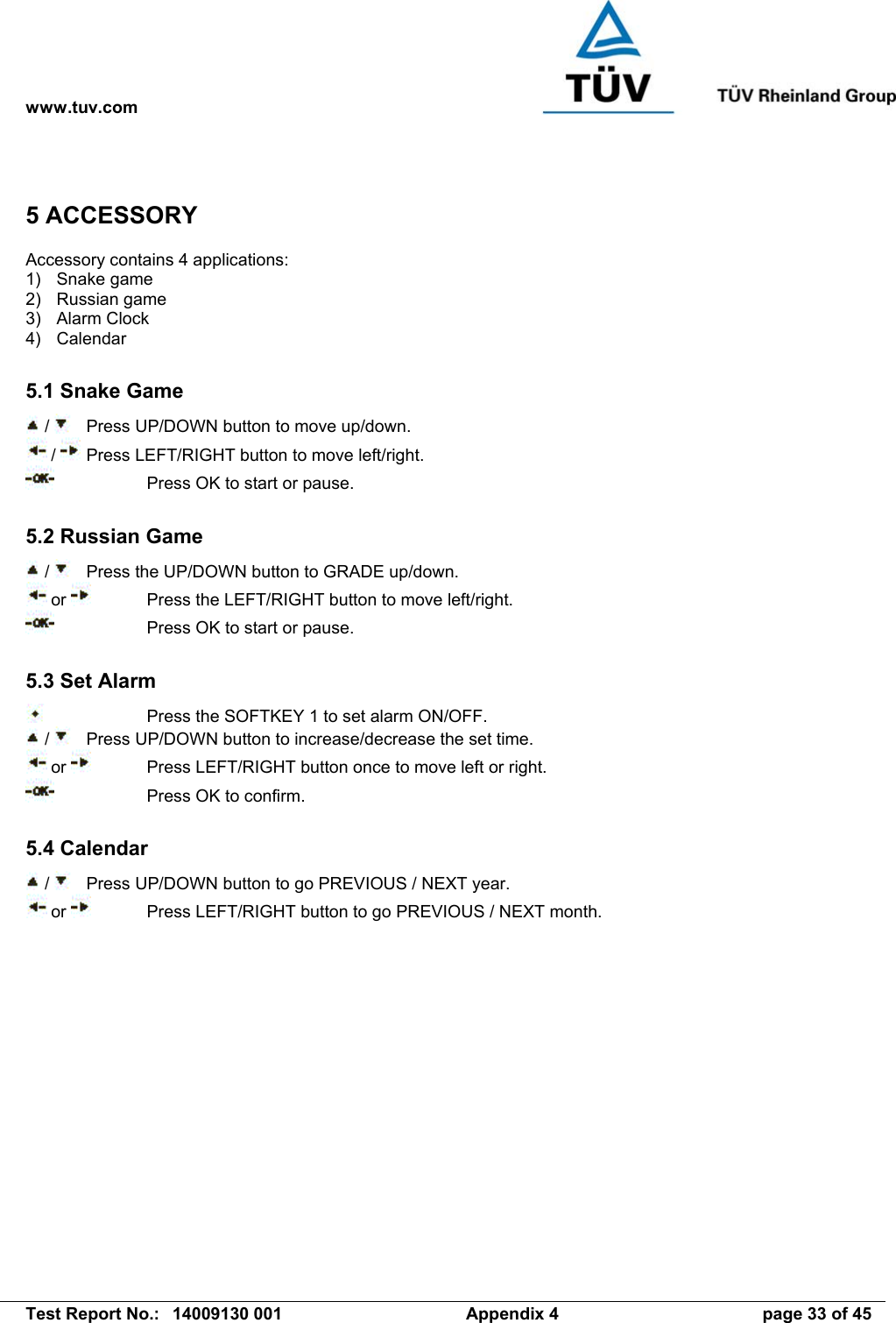 www.tuv.com   Test Report No.:  14009130 001  Appendix 4  page 33 of 45 5 ACCESSORY Accessory contains 4 applications: 1) Snake game 2) Russian game 3) Alarm Clock 4) Calendar  5.1 Snake Game  /    Press UP/DOWN button to move up/down.  /   Press LEFT/RIGHT button to move left/right.     Press OK to start or pause.  5.2 Russian Game  /    Press the UP/DOWN button to GRADE up/down.  or    Press the LEFT/RIGHT button to move left/right.     Press OK to start or pause.  5.3 Set Alarm     Press the SOFTKEY 1 to set alarm ON/OFF.  /     Press UP/DOWN button to increase/decrease the set time.  or    Press LEFT/RIGHT button once to move left or right.     Press OK to confirm.  5.4 Calendar  /    Press UP/DOWN button to go PREVIOUS / NEXT year.  or    Press LEFT/RIGHT button to go PREVIOUS / NEXT month. 