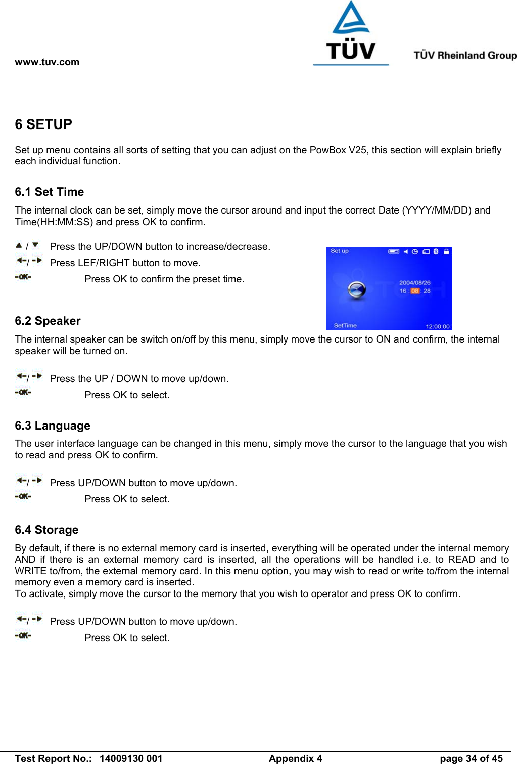 www.tuv.com   Test Report No.:  14009130 001  Appendix 4  page 34 of 45 6 SETUP Set up menu contains all sorts of setting that you can adjust on the PowBox V25, this section will explain briefly each individual function.  6.1 Set Time The internal clock can be set, simply move the cursor around and input the correct Date (YYYY/MM/DD) and Time(HH:MM:SS) and press OK to confirm.   /    Press the UP/DOWN button to increase/decrease. /    Press LEF/RIGHT button to move.     Press OK to confirm the preset time.   6.2 Speaker The internal speaker can be switch on/off by this menu, simply move the cursor to ON and confirm, the internal speaker will be turned on.  /    Press the UP / DOWN to move up/down.     Press OK to select.  6.3 Language The user interface language can be changed in this menu, simply move the cursor to the language that you wish to read and press OK to confirm.  /    Press UP/DOWN button to move up/down.     Press OK to select.  6.4 Storage By default, if there is no external memory card is inserted, everything will be operated under the internal memory AND if there is an external memory card is inserted, all the operations will be handled i.e. to READ and to WRITE to/from, the external memory card. In this menu option, you may wish to read or write to/from the internal memory even a memory card is inserted. To activate, simply move the cursor to the memory that you wish to operator and press OK to confirm.  /    Press UP/DOWN button to move up/down.     Press OK to select. 