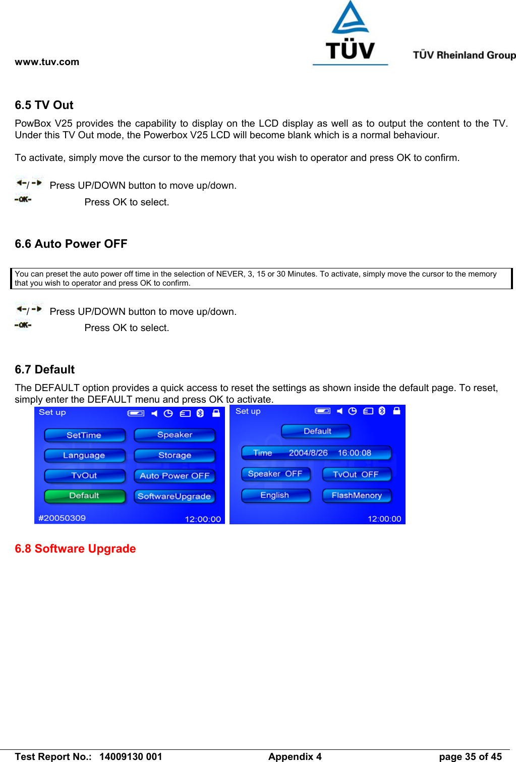 www.tuv.com   Test Report No.:  14009130 001  Appendix 4  page 35 of 45 6.5 TV Out PowBox V25 provides the capability to display on the LCD display as well as to output the content to the TV. Under this TV Out mode, the Powerbox V25 LCD will become blank which is a normal behaviour.  To activate, simply move the cursor to the memory that you wish to operator and press OK to confirm.  /    Press UP/DOWN button to move up/down.     Press OK to select.   6.6 Auto Power OFF  You can preset the auto power off time in the selection of NEVER, 3, 15 or 30 Minutes. To activate, simply move the cursor to the memory that you wish to operator and press OK to confirm.  /    Press UP/DOWN button to move up/down.     Press OK to select.   6.7 Default The DEFAULT option provides a quick access to reset the settings as shown inside the default page. To reset, simply enter the DEFAULT menu and press OK to activate.      6.8 Software Upgrade     