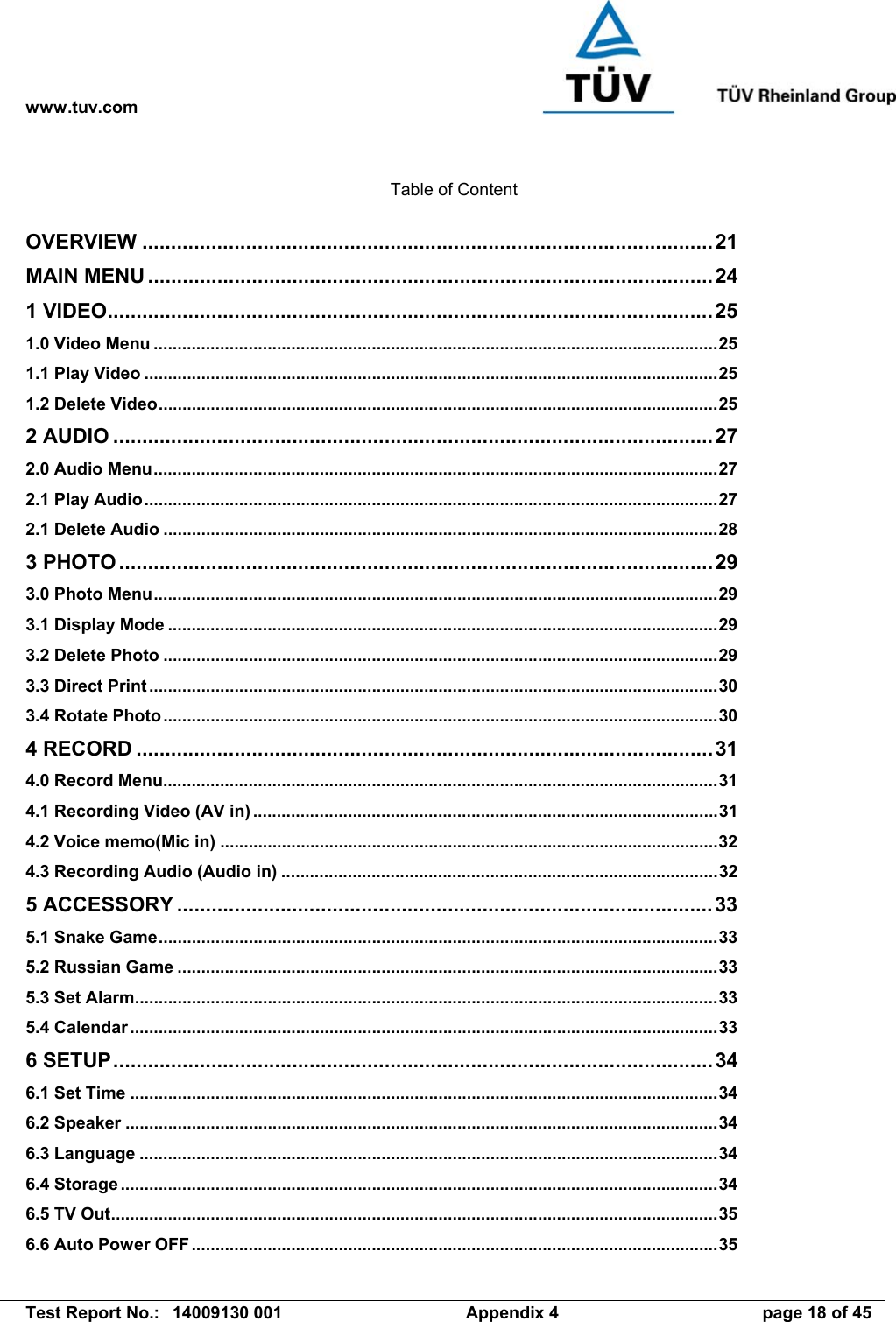 www.tuv.com   Test Report No.:  14009130 001  Appendix 4  page 18 of 45  Table of Content  OVERVIEW ...................................................................................................21 MAIN MENU ..................................................................................................24 1 VIDEO.........................................................................................................25 1.0 Video Menu .......................................................................................................................25 1.1 Play Video .........................................................................................................................25 1.2 Delete Video......................................................................................................................25 2 AUDIO ........................................................................................................27 2.0 Audio Menu.......................................................................................................................27 2.1 Play Audio.........................................................................................................................27 2.1 Delete Audio .....................................................................................................................28 3 PHOTO .......................................................................................................29 3.0 Photo Menu.......................................................................................................................29 3.1 Display Mode ....................................................................................................................29 3.2 Delete Photo .....................................................................................................................29 3.3 Direct Print ........................................................................................................................30 3.4 Rotate Photo.....................................................................................................................30 4 RECORD ....................................................................................................31 4.0 Record Menu.....................................................................................................................31 4.1 Recording Video (AV in) ..................................................................................................31 4.2 Voice memo(Mic in) .........................................................................................................32 4.3 Recording Audio (Audio in) ............................................................................................32 5 ACCESSORY .............................................................................................33 5.1 Snake Game......................................................................................................................33 5.2 Russian Game ..................................................................................................................33 5.3 Set Alarm...........................................................................................................................33 5.4 Calendar ............................................................................................................................33 6 SETUP........................................................................................................34 6.1 Set Time ............................................................................................................................34 6.2 Speaker .............................................................................................................................34 6.3 Language ..........................................................................................................................34 6.4 Storage ..............................................................................................................................34 6.5 TV Out................................................................................................................................35 6.6 Auto Power OFF ...............................................................................................................35 